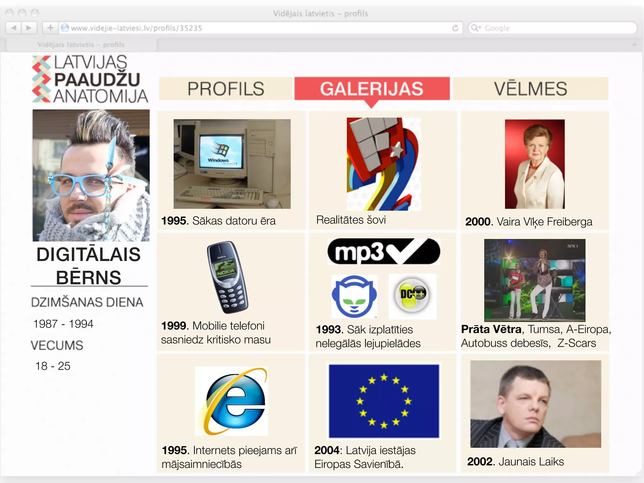 1995. Sākas datoru ēra         Realitātes šovi          2000. Vaira Vīķe Freiberga


DIGITĀLAIS
  BĒRNS

1987 - 1994   1999. Mobilie telefoni                                  Prāta Vētra, Tumsa, A-Eiropa,
                                             1993. Sāk izplatīties
              sasniedz kritisko masu         nelegālās lejupielādes   Autobuss debesīs, Z-Scars

18 - 25




              1995. Internets pieejams arī   2004: Latvija iestājas
              mājsaimniecībās                Eiropas Savienībā.        2002. Jaunais Laiks
 