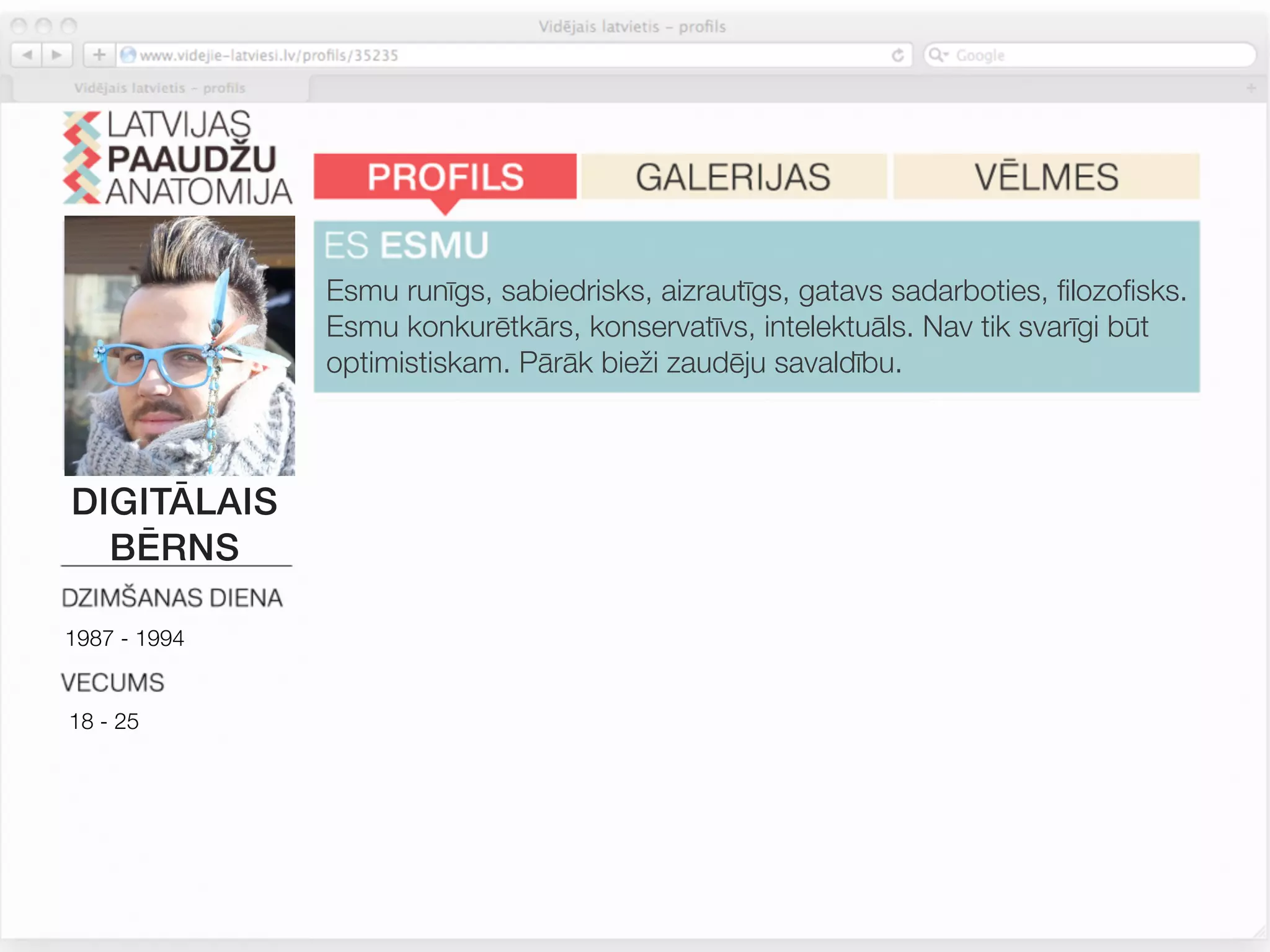 Esmu runīgs, sabiedrisks, aizrautīgs, gatavs sadarboties, ﬁlozoﬁsks.
              Esmu konkurētkārs, konservatīvs, intelektuāls. Nav tik svarīgi būt
              optimistiskam. Pārāk bieži zaudēju savaldību.


              Mana nākotnes labklājība ir tikai manās rokās. Internets ir daudz
DIGITĀLAIS    interesantāks par TV. Es sekotu zīmola proﬁlam soc.tīklā, ja tas
  BĒRNS       piedāvātu izklaidējošu saturu.


1987 - 1994
              Man patīk iegādāties jaunas un atšķirīgas lietas, tačču turos pie
              ierastajiem zīmoliem. Zīmoli, kurus lietoju, atspoguļo manu
18 - 25       personību. Man patīk atšķirties. Iepirkšanās ir izklaide.



              Pārtikas sastāvs un dabiskas izejvielas man nav tik svarīgas.
 