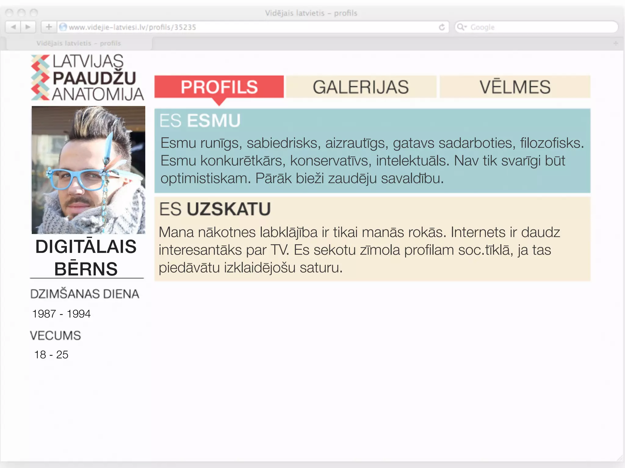 Esmu runīgs, sabiedrisks, aizrautīgs, gatavs sadarboties, ﬁlozoﬁsks.
              Esmu konkurētkārs, konservatīvs, intelektuāls. Nav tik svarīgi būt
              optimistiskam. Pārāk bieži zaudēju savaldību.


              Mana nākotnes labklājība ir tikai manās rokās. Internets ir daudz
DIGITĀLAIS    interesantāks par TV. Es sekotu zīmola proﬁlam soc.tīklā, ja tas
  BĒRNS       piedāvātu izklaidējošu saturu.


1987 - 1994
              Man patīk iegādāties jaunas un atšķirīgas lietas, tačču turos pie
              ierastajiem zīmoliem. Zīmoli, kurus lietoju, atspoguļo manu
18 - 25       personību. Man patīk atšķirties. Iepirkšanās ir izklaide.



              Pārtikas sastāvs un dabiskas izejvielas man nav tik svarīgas.
 