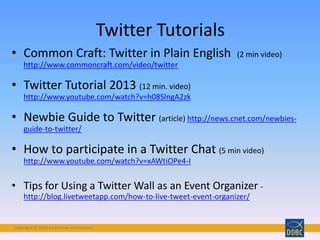 Copyright © 2018 Interactive Connections
• Common Craft: Twitter in Plain English (2 min video)
http://www.commoncraft.com/video/twitter
• Twitter Tutorial 2013 (12 min. video)
http://www.youtube.com/watch?v=h08SlngA2zk
• Newbie Guide to Twitter (article) http://news.cnet.com/newbies-
guide-to-twitter/
• How to participate in a Twitter Chat (5 min video)
http://www.youtube.com/watch?v=xAWtiOPe4-I
• Tips for Using a Twitter Wall as an Event Organizer -
http://blog.livetweetapp.com/how-to-live-tweet-event-organizer/
Twitter Tutorials
 