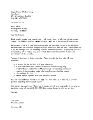 Ziegler-Niebur Medical Group
Dora Deras
1711 West County Road B
Roseville, MN 55113
December 12, 2013
Jane Carlson
546 Highcrest Avenue
Roseville, MN 55113
Dear Ms. Carlson:
Thank you for sending your request letter. I will be very happy to help you with this request
process. But, before I send your medical records, I need you to sign a medical request form.
The purpose for this is to keep your records private and make sure they get to the right hands.
The form and a self-addressed, stamped envelope are enclosed with this letter. Please make sure
to use this envelope, so it can be directly delivered to medical records. The processing will take
approximately 10-15 business days (2-3 weeks). Please send them on time to keep your
appointment with the specialist.
Accuracy is important for faster processing. Please complete the form with following
instructions.
 Complete the first five lines with your information.
 Check the box that states “release information to the following party.”
 Next to “Name”, write Peterson Medical Group corresponding information.
 Answer the two questions stating what records you need and the reason.
 Sign and date the form.
 Obtain witness signature by a friend or family member.
You can contact Medical Records at 651-555-6785 from 8:30 a.m. to 4:00 p.m. if you have
questions regarding the transferred records.
You are very important to us. Thank you for trusting us with your care needs. If you have any
questions, please call me at 651-222-4554. I am looking forward to help you any time.
Sincerely,
Dora Deras
Medical Assistant
Enclosures (2)
 