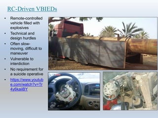 RC-Driven VBIEDs
• Remote-controlled
vehicle filled with
explosives
• Technical and
design hurdles
• Often slow-
moving, difficult to
maneuver
• Vulnerable to
interdiction
• No requirement for
a suicide operative
• https://www.youtub
e.com/watch?v=Tr
4y6kaiiBY
 