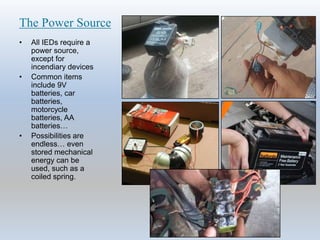 The Power Source
• All IEDs require a
power source,
except for
incendiary devices
• Common items
include 9V
batteries, car
batteries,
motorcycle
batteries, AA
batteries…
• Possibilities are
endless… even
stored mechanical
energy can be
used, such as a
coiled spring.
 