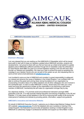 AIMCAUK’s Newsletter Issue # 01 June 2015 (Summer Edition)
Chairman’s Message:
I am very pleased that you are reading our first AIMCAUK’s E-Newsletter which will be issued
biannually to start with to keep our Iqbalians updated about AIMCAUK activities, projects and
developments. I am proud to share with you that we have set up a blast email system to update
Iqbalians about AIMCAUK’s different activities through this E-newsletter under the editorship of
Dr Syed Nayyer Abidi MBE.Our goal is to connect Iqbalians residing in the UK with each other
through our website and newsletters. We need your help to achieve this goal by spreading this
message to your Iqbalian friends who are not part of this system as yet, and requesting them to
send us their active email addresses at info@aimcauk.org.
I am humbled to serve as chair of AIMCAUK and consider it a great responsibility to safeguard
our interest and advance the cause of Iqbalians in the United Kingdom. I am confident that I am
able to continue this great work and lay down strong foundations of our organisation by
incorporating innovative ideas of my fellow Iqbalians and all other colleagues who are involved in
this worthwhile task. In order to make AIMCAUK a strong, vibrant body and make your voice
heard and have the opportunity to shape up the organisation is by becoming a paid active
member of AIMCAUK, membership fee will make our organisation stronger day by day.
Our objectives shall be: 1.To promote social and professional interaction amongst AIMC
graduates in the UK. 2.To help promote medical education and training of Iqbalians in the UK and
Pakistan. 3.To help newly arrived Iqbalians in the UK by improving their quality of life during the
initial period of hardship and distress by providing advice, information, support and guidance.
AIMCAUK’s innovative and interactive Website:
On behalf of AIMCAUK Executive Council, I welcome you to Allama Iqbal Medical College Alumni
UK’s website: www.aimcauk.org. It is for the Iqbalians who are in practice or training in the
United Kingdom. Our Executive Council invites all Iqbalians residing in United Kingdom to join
AIMCAUK to collectively engage in professional activities and support our Alma Mater in each
 