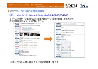 DDBJデータ解析チャレンジ キックオフ講習会(2016.7.6)
遺伝研スーパーコンピュータのビッグデータ解析環境
システムにログインするために利⽤する端末から公開鍵を登録して頂きます。
登録⼿順等はWebページをご覧ください。
アカウント発⾏後の公開鍵の登録
URL ： https://sc.ddbj.nig.ac.jp/index.php/2014-09-17-05-42-33
※本⽇のハンズオン講習では公開鍵登録は不要です
 