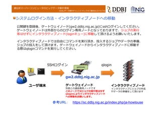 DDBJデータ解析チャレンジ キックオフ講習会(2016.7.6)
遺伝研スーパーコンピュータのビッグデータ解析環境
公開鍵を登録後、ゲートウェイノード(gw2.ddbj.nig.ac.jp)にsshログインしてください。
ゲートウェイノードは外部からのログイン専⽤ノードとなっておりますで、ジョブの実⾏
等はせずにインタラクティブノード(loginキュー)に移動して頂けるようお願いいたします。
インタラクティブノードでは⾃由にコマンドを実⾏頂き、投⼊するジョブやデータの準備、
ジョブの投⼊をして頂けます。ゲートウェイノードからインタラクティブノードに移動す
る際はqloginコマンドを実⾏してください。
システムログイン⽅法・インタラクティブノードへの移動
SSHログイン gateway
gw2.ddbj.nig.ac.jp
ゲートウェイノード
外部との通信専⽤ノードです
このノードではジョブの実⾏等はせず
qloginによりインタラクティブノード
への移動をお願いします。
ユーザ端末
qlogin
インタラクティブノード
インタラクティブにジョブの作成
やデータの準備をして頂けます
参考URL： https://sc.ddbj.nig.ac.jp/index.php/ja-howtouse
 