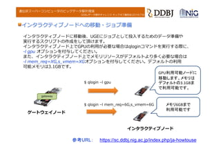 DDBJデータ解析チャレンジ キックオフ講習会(2016.7.6)
遺伝研スーパーコンピュータのビッグデータ解析環境
インタラクティブノードに移動後、UGEにジョブとして投⼊するためのデータ準備や
実⾏するスクリプトの作成をして頂けます。
インタラクティブノード上でGPUの利⽤が必要な場合はqloginコマンドを実⾏する際に、
-l gpu オプションを付与してください。
また、インタラクティブノード上でメモリリソースがデフォルトより多く必要な場合は
-l mem_req=XG,s_vmem=XGオプションを付与してください。デフォルトの利⽤
可能メモリは3.1GBです。
インタラクティブノードへの移動・ジョブ準備
gateway
ゲートウェイノード
$ qlogin –l gpu
インタラクティブノード
$ qlogin –l mem_req=6G,s_vmem=6G
GPU利用可能ノードに
移動します。メモリは
デフォルトの3.1GBま
で利用可能です。
メモリ6GBまで
利用可能です
参考URL： https://sc.ddbj.nig.ac.jp/index.php/ja-howtouse
 