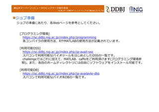 DDBJデータ解析チャレンジ キックオフ講習会(2016.7.6)
遺伝研スーパーコンピュータのビッグデータ解析環境
ジョブの準備にあたり、各Webページを参考としてください。
[プログラミング環境]
https://sc.ddbj.nig.ac.jp/index.php/programming
各コンパイラの使⽤⽅法、RやMATLABの使⽤⽅法が記載されています。
[利⽤可能OSS]
https://sc.ddbj.nig.ac.jp/index.php/ja-avail-oss
スパコンで利⽤可能なバイオツールをはじめとしたOSSの⼀覧です。
challengeではこれに加えて、MATLAB、caffeをご利⽤頂けます(プログラミング環境参
照)。また、各⾃のホームディレクトリには⾃由にソフトウェアをインストール可能です。
[利⽤可能DB]
https://sc.ddbj.nig.ac.jp/index.php/ja-availavle-dbs
スパコンで利⽤可能なバイオ系DBの⼀覧です。
ジョブ準備
 
