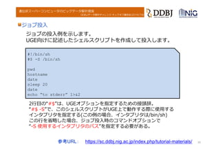 DDBJデータ解析チャレンジ キックオフ講習会(2016.7.6)
遺伝研スーパーコンピュータのビッグデータ解析環境
ジョブ投⼊
16
#!/bin/sh
#$ -S /bin/sh
pwd
hostname
date
sleep 20
date
echo “to stderr” 1>&2
2⾏⽬の“#$”は、UGEオプションを指定するための接頭辞。
“#$ -S”で、このシェルスクリプトがUGE上で動作する際に使⽤する
インタプリタを指定する(この例の場合、インタプリタは/bin/sh)
この⾏を省略した場合、ジョブ投⼊時のコマンドオプションで
“-S 使⽤するインタプリタのパス”を指定する必要がある。
ジョブの投⼊例を⽰します。
UGE向けに記述したシェルスクリプトを作成して投⼊します。
参考URL： https://sc.ddbj.nig.ac.jp/index.php/tutorial-materials/
 