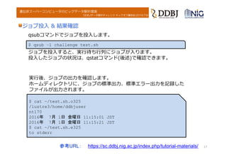 DDBJデータ解析チャレンジ キックオフ講習会(2016.7.6)
遺伝研スーパーコンピュータのビッグデータ解析環境
ジョブ投⼊ & 結果確認
参考URL： https://sc.ddbj.nig.ac.jp/index.php/tutorial-materials/ 17
$ qsub –l challenge test.sh
qsubコマンドでジョブを投⼊します。
ジョブを投⼊すると、実⾏待ち⾏列にジョブが⼊ります。
投⼊したジョブの状況は、qstatコマンド(後述)で確認できます。
実⾏後、ジョブの出⼒を確認します。
ホームディレクトリに、ジョブの標準出⼒、標準エラー出⼒を記録した
ファイルが出⼒されます。
$ cat ~/test.sh.o325
/lustre3/home/ddbjuser
nt170
2016年 7月 1日 金曜日 11:15:01 JST
2016年 7月 1日 金曜日 11:15:21 JST
$ cat ~/test.sh.e325
to stderr
 