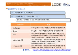 DDBJデータ解析チャレンジ キックオフ講習会(2016.7.6)
遺伝研スーパーコンピュータのビッグデータ解析環境
参考URL： https://sc.ddbj.nig.ac.jp/index.php/tutorial-materials/
qsubのオプション２
-l リソース要求1,リソース要求2,…
主にキューの選択、メモリ利⽤上限の変更に使う。
-l リソース要求1 –l リソース要求2 –l …
オプション 用途
‐l challenge challengeキューにジョブを投入したい場合に使用します
‐l debug debugキューにジョブを投入したい場合に使用します
‐l gpu ジョブ内でGPUを利用したい場合に使用します。ただし、
challengeキューはデフォルトでGPUを利用出来ますので、
このオプションは付与する必要はありません
‐l mem_req=XG ジョブ内でデフォルト(3.1GB)以上のメモリが必要な場合
に使用します。s_vmemとセットで利用してください。
challenge.qの場合は最大で64GBまでです。
‐l s_vmem=XG ジョブ内でデフォルト(3.1GB)以上のメモリが必要な場合
に使用します。mem_reqとセットで利用してください
 