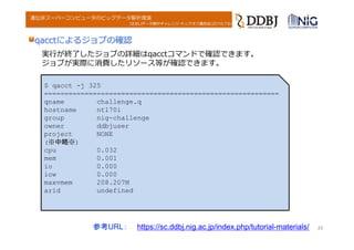DDBJデータ解析チャレンジ キックオフ講習会(2016.7.6)
遺伝研スーパーコンピュータのビッグデータ解析環境
参考URL： https://sc.ddbj.nig.ac.jp/index.php/tutorial-materials/
qacctによるジョブの確認
2323
実⾏が終了したジョブの詳細はqacctコマンドで確認できます。
ジョブが実際に消費したリソース等が確認できます。
$ qacct -j 325
==========================================================
qname challenge.q
hostname nt170i
group nig-challenge
owner ddbjuser
project NONE
(※中略※)
cpu 0.032
mem 0.001
io 0.000
iow 0.000
maxvmem 208.207M
arid undefined
 