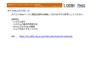DDBJデータ解析チャレンジ キックオフ講習会(2016.7.6)
遺伝研スーパーコンピュータのビッグデータ解析環境
その他UGEの使い⽅
スパコンWebページに講習会資料を掲載しておりますので参考にしてください。
[資料名]
・システム紹介
・システムの基本的使⽤⽅法
・Univa Grid Engine概説
・ジョブを投⼊するノウハウ
URL︓ https://sc.ddbj.nig.ac.jp/index.php/tutorial-materials
 