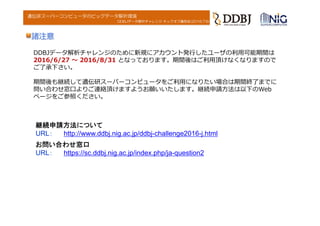 DDBJデータ解析チャレンジ キックオフ講習会(2016.7.6)
遺伝研スーパーコンピュータのビッグデータ解析環境
DDBJデータ解析チャレンジのために新規にアカウント発⾏したユーザの利⽤可能期間は
2016/6/27 〜 2016/8/31 となっております。期間後はご利⽤頂けなくなりますので
ご了承下さい。
期間後も継続して遺伝研スーパーコンピュータをご利⽤になりたい場合は期間終了までに
問い合わせ窓⼝よりご連絡頂けますようお願いいたします。継続申請⽅法は以下のWeb
ページをご参照ください。
諸注意
お問い合わせ窓口
URL： https://sc.ddbj.nig.ac.jp/index.php/ja-question2
継続申請方法について
URL： http://www.ddbj.nig.ac.jp/ddbj-challenge2016-j.html
 