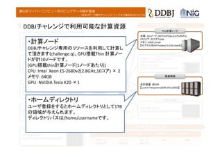 DDBJデータ解析チャレンジ キックオフ講習会(2016.7.6)
遺伝研スーパーコンピュータのビッグデータ解析環境
ノード間相互接続網
InfiniBand 4xQDR InfiniBand 4xFDR
台数：2ノード [1.536TFLOPS]
CPUコア: 80コア/node
メモリ: 2TB /node
【PCサーバ(HP Proliant DL980 G7)】
Medium計算ノード
台数：1ノード [8.171TFLOPS]
CPUコア: 768コア
メモリ: 10TB
【SMPサーバ(SGI Altix UV1000)】
Fat計算ノード
台数：352ノード [117TFLOPS以上(CPUのみ)]
CPUコア: 16コア/node
メモリ: 64GB /node
【PCクラスタ(HP Proliant SL230s Gen8)】
Thin計算ノード
合計容量：約2PB
【Lustre FileSystem(DDN SFA10000)】
高速領域
合計容量：約3PB
【NFS FileSystem(NEXSAN E60/E60X)】
省電力領域
台数：8ノード [6.144TFLOPS]
CPUコア: 80コア/node
メモリ: 2TB /node
【PCサーバ(HP Proliant DL980 G7)】
Medium計算ノード
合計容量：約3PB
【NFS FileSystem(Hitachi HUS150)】
省電力領域
2012年度導入機器 2014年度導入機器
Thinノード Fatノード Medノード 高速領域 省電力領域
554ノード
9,672コア
1ノード
768コア
10ノード
800コア
7PB 6PB
2014年増強後の総計
Rank:170th in Top500 (Nov,2011)
(Rank:11 th in Japan)
台数：202ノード [90TFLOPS以上(CPUのみ)]
CPUコア: 20コア/node
メモリ: 64GB /node
【PCクラスタ(HP Proliant SL230s Gen8)】
Thin計算ノード
合計容量：約5PB
【Lustre FileSystem(DDN SFA12000)】
高速領域
DDBJチャレンジで利用可能な計算資源
・計算ノード
DDBJチャレンジ専用のリソースを利用して計算し
て頂きます(challenge.q)。GPU搭載Thin 計算ノー
ドが計10ノードです。
[GPU搭載thin計算ノード(1ノードあたり)]
CPU：Intel Xeon E5‐2680v2(2.8GHz,10コア) × 2
メモリ：64GB
GPU：NVIDIA Tesla K20 ×1
・ホームディレクトリ
ユーザ登録をするとホームディレクトリとして1TB
の領域が与えられます。
ディレクトリパスは/home/usernameです。
 