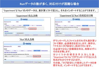 Runデータの数が多く、対応付けが困難な場合
"Experiment"と"Run"のメタデータは、表計算ソフトで記入し、それをインポートすることができます。
ダウンロードしたファイルをそれぞれ表計算ソ
フトで開き、必須項目を記入します。保存は、
「テキスト（タブ区切り）」形式で行います。
※必須ではない空欄項目列は、削除せずに
そのまま残します。
※ い く つ か の 項 目 を 手 入 力 し た 後 、
"Download TSV file"でダウンロードすると入力
形式がわかりやすくなります。
その後、「タブ区切り」で保存したデータを参
照すれば、インポートすることができます。
"Experiment"の入力時
"Run"の入力時
"Experiment"と"Run"の対応付け時
 