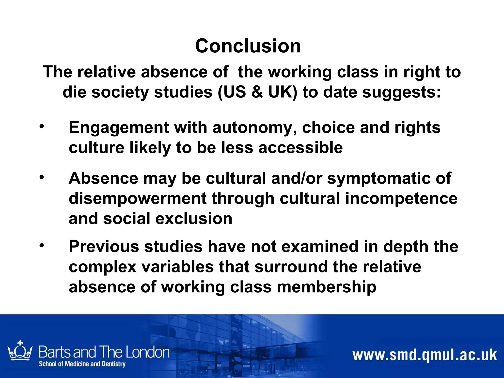 Conclusion Engagement with autonomy, choice and rights culture likely to be less accessible Absence may be cultural and/or symptomatic of disempowerment through cultural incompetence and social exclusion Previous studies have not examined in depth the complex variables that surround the relative absence of working class membership   The relative absence of  the working class in right to die society studies (US & UK) to date suggests: 