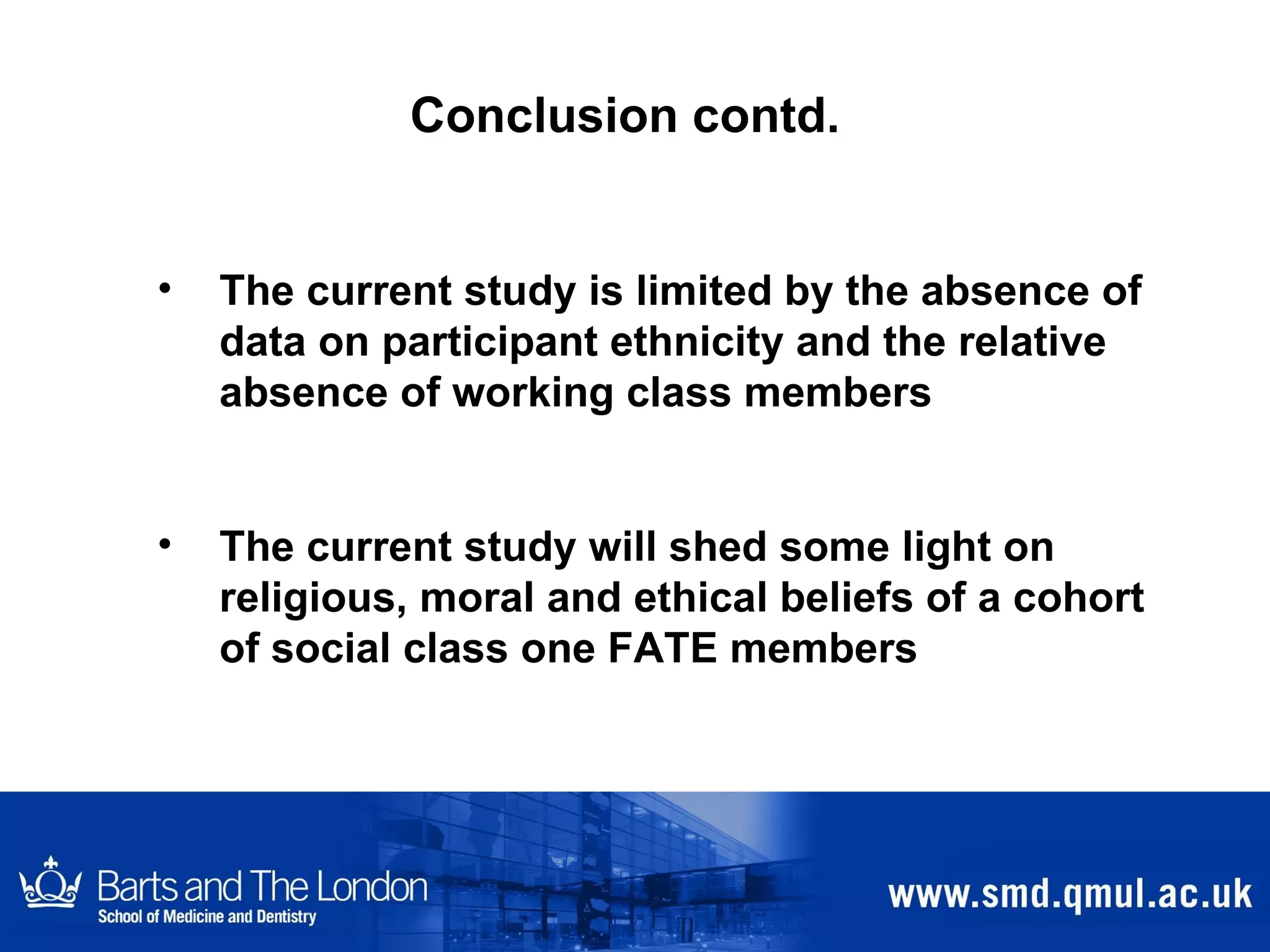 Conclusion contd. The current study is limited by the absence of data on participant ethnicity and the relative absence of working class members  The current study will shed some light on religious, moral and ethical beliefs of a cohort of social class one FATE members 
