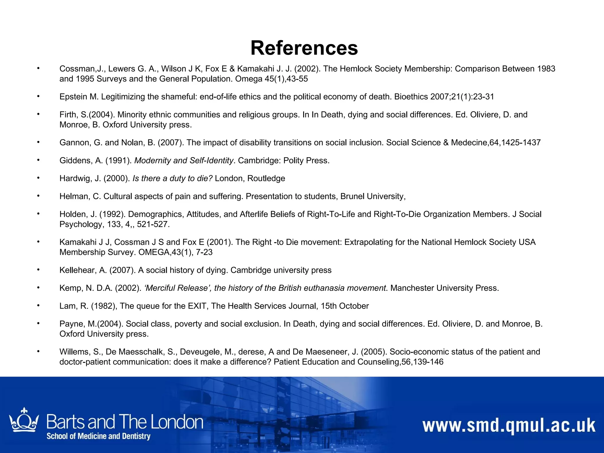 Cossman,J., Lewers G. A., Wilson J K, Fox E & Kamakahi J. J. (2002). The Hemlock Society Membership: Comparison Between 1983 and 1995 Surveys and the General Population. Omega 45(1),43-55 Epstein M. Legitimizing the shameful: end-of-life ethics and the political economy of death. Bioethics 2007;21(1):23-31 Firth, S.(2004). Minority ethnic communities and religious groups. In In Death, dying and social differences. Ed. Oliviere, D. and Monroe, B. Oxford University press. Gannon, G. and Nolan, B. (2007). The impact of disability transitions on social inclusion. Social Science & Medecine,64,1425-1437 Giddens, A. (1991).  Modernity and Self-Identity . Cambridge: Polity Press. Hardwig, J. (2000).  Is there a duty to die?  London, Routledge Helman, C. Cultural aspects of pain and suffering. Presentation to students, Brunel University, Holden, J. (1992). Demographics, Attitudes, and Afterlife Beliefs of Right-To-Life and Right-To-Die Organization Members. J Social Psychology, 133, 4,, 521-527. Kamakahi J J, Cossman J S and Fox E (2001). The Right -to Die movement: Extrapolating for the National Hemlock Society USA Membership Survey. OMEGA,43(1), 7-23 Kellehear, A. (2007). A social history of dying. Cambridge university press Kemp, N. D.A. (2002).  ‘Merciful Release’, the history of the British euthanasia movement . Manchester University Press. Lam, R. (1982), The queue for the EXIT, The Health Services Journal, 15th October Payne, M.(2004). Social class, poverty and social exclusion. In Death, dying and social differences. Ed. Oliviere, D. and Monroe, B. Oxford University press. Willems, S., De Maesschalk, S., Deveugele, M., derese, A and De Maeseneer, J. (2005). Socio-economic status of the patient and doctor-patient communication: does it make a difference? Patient Education and Counseling,56,139-146 References 