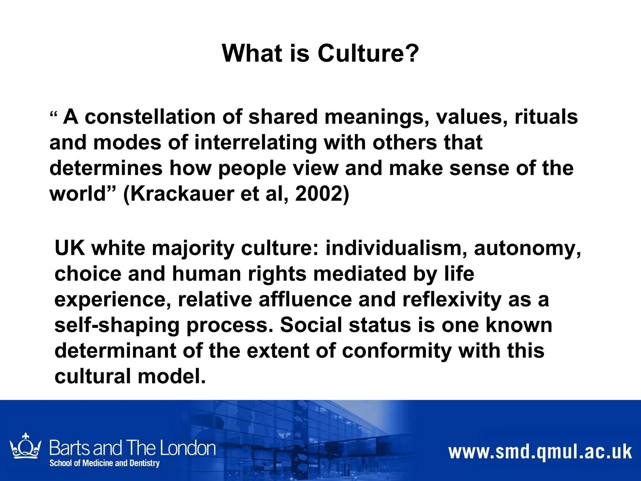 What is Culture? “  A constellation of shared meanings, values, rituals and modes of interrelating with others that determines how people view and make sense of the world” (Krackauer et al, 2002) UK white majority culture: individualism, autonomy, choice and human rights  mediated by life experience, relative affluence and reflexivity as a self-shaping process. Social status is one known determinant of the extent of conformity with this cultural model. 