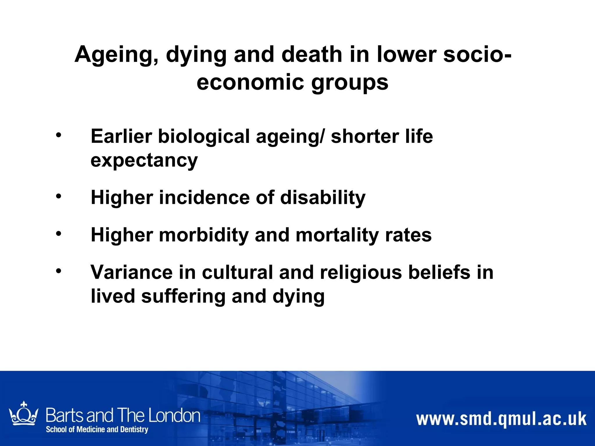 Ageing, dying and death in lower socio-economic groups Earlier biological ageing/ shorter life expectancy Higher incidence of disability Higher morbidity and mortality rates Variance in cultural and religious beliefs in lived suffering and dying 