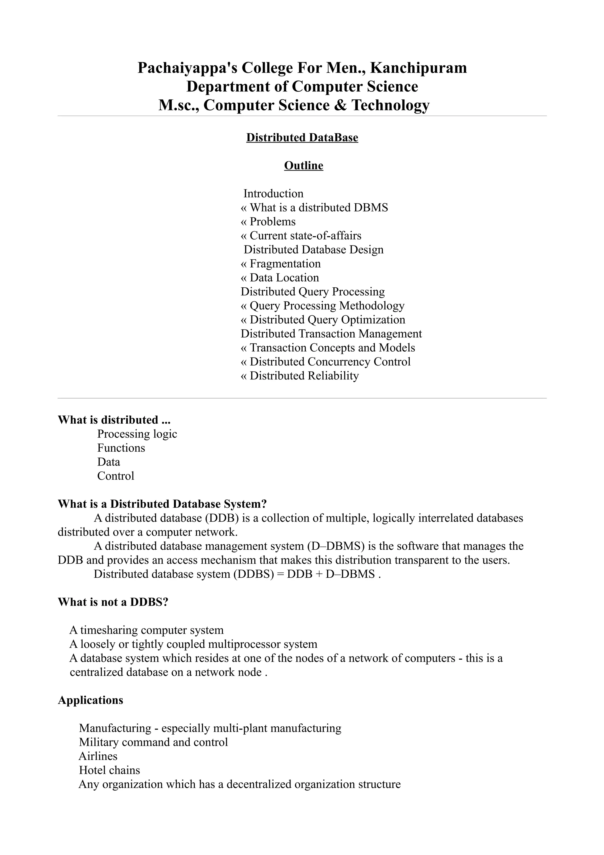 Pachaiyappa's College For Men., Kanchipuram
                      Department of Computer Science
                  M.sc., Computer Science & Technology
                                       Distributed DataBase

                                               Outline

                                      Introduction
                                      « What is a distributed DBMS
                                      « Problems
                                      « Current state-of-affairs
                                       Distributed Database Design
                                      « Fragmentation
                                      « Data Location
                                      Distributed Query Processing
                                      « Query Processing Methodology
                                      « Distributed Query Optimization
                                      Distributed Transaction Management
                                      « Transaction Concepts and Models
                                      « Distributed Concurrency Control
                                      « Distributed Reliability


What is distributed ...
       Processing logic
       Functions
       Data
       Control

What is a Distributed Database System?
        A distributed database (DDB) is a collection of multiple, logically interrelated databases
distributed over a computer network.
        A distributed database management system (D–DBMS) is the software that manages the
DDB and provides an access mechanism that makes this distribution transparent to the users.
        Distributed database system (DDBS) = DDB + D–DBMS .

What is not a DDBS?

  A timesharing computer system
  A loosely or tightly coupled multiprocessor system
  A database system which resides at one of the nodes of a network of computers - this is a
  centralized database on a network node .

Applications

    Manufacturing - especially multi-plant manufacturing
    Military command and control
    Airlines
    Hotel chains
    Any organization which has a decentralized organization structure
 