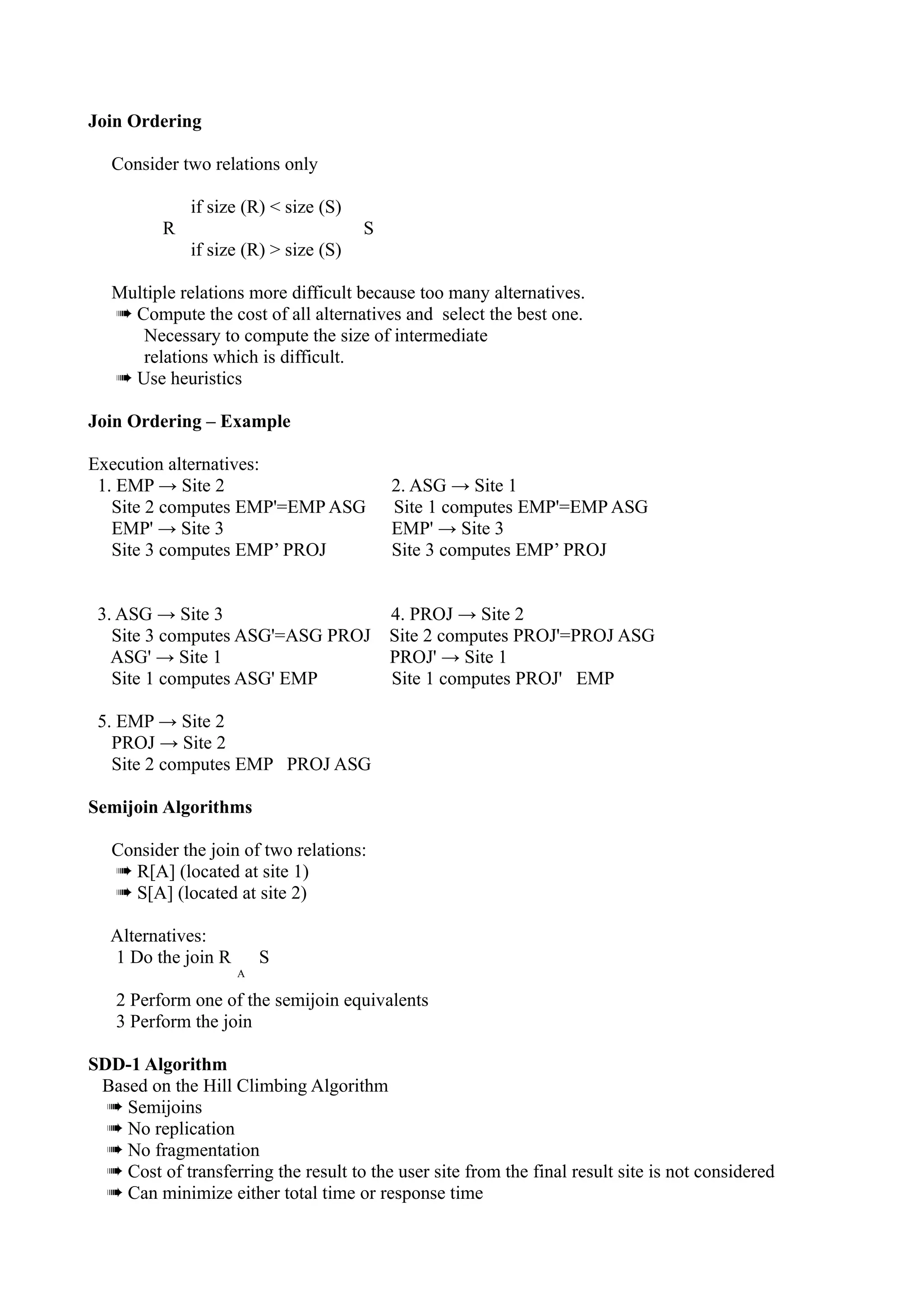 Join Ordering

   Consider two relations only

              if size (R) < size (S)
          R                            S
              if size (R) > size (S)

   Multiple relations more difficult because too many alternatives.
   ➠ Compute the cost of all alternatives and select the best one.
      Necessary to compute the size of intermediate
      relations which is difficult.
   ➠ Use heuristics

Join Ordering – Example

Execution alternatives:
 1. EMP → Site 2                           2. ASG → Site 1
   Site 2 computes EMP'=EMP ASG            Site 1 computes EMP'=EMP ASG
   EMP' → Site 3                           EMP' → Site 3
   Site 3 computes EMP’ PROJ               Site 3 computes EMP’ PROJ


 3. ASG → Site 3                           4. PROJ → Site 2
   Site 3 computes ASG'=ASG PROJ           Site 2 computes PROJ'=PROJ ASG
   ASG' → Site 1                           PROJ' → Site 1
   Site 1 computes ASG' EMP                Site 1 computes PROJ' EMP

 5. EMP → Site 2
   PROJ → Site 2
   Site 2 computes EMP PROJ ASG

Semijoin Algorithms

   Consider the join of two relations:
   ➠ R[A] (located at site 1)
   ➠ S[A] (located at site 2)

   Alternatives:
   1 Do the join R       S
                     A

   2 Perform one of the semijoin equivalents
   3 Perform the join

SDD-1 Algorithm
 Based on the Hill Climbing Algorithm
  ➠ Semijoins
  ➠ No replication
  ➠ No fragmentation
  ➠ Cost of transferring the result to the user site from the final result site is not considered
  ➠ Can minimize either total time or response time
 