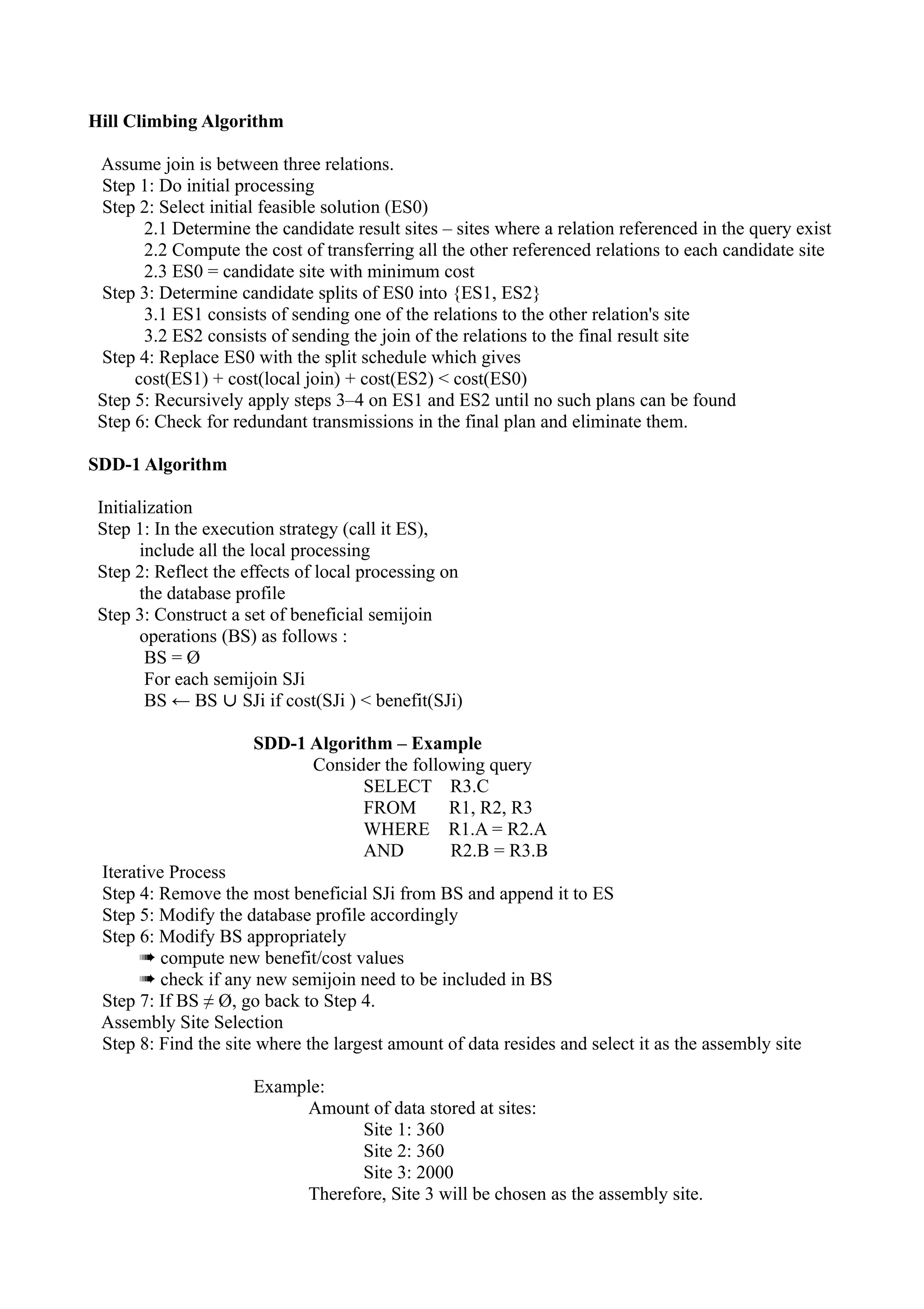 Hill Climbing Algorithm

 Assume join is between three relations.
 Step 1: Do initial processing
 Step 2: Select initial feasible solution (ES0)
       2.1 Determine the candidate result sites – sites where a relation referenced in the query exist
       2.2 Compute the cost of transferring all the other referenced relations to each candidate site
       2.3 ES0 = candidate site with minimum cost
 Step 3: Determine candidate splits of ES0 into {ES1, ES2}
       3.1 ES1 consists of sending one of the relations to the other relation's site
       3.2 ES2 consists of sending the join of the relations to the final result site
 Step 4: Replace ES0 with the split schedule which gives
      cost(ES1) + cost(local join) + cost(ES2) < cost(ES0)
 Step 5: Recursively apply steps 3–4 on ES1 and ES2 until no such plans can be found
 Step 6: Check for redundant transmissions in the final plan and eliminate them.

SDD-1 Algorithm

 Initialization
 Step 1: In the execution strategy (call it ES),
        include all the local processing
 Step 2: Reflect the effects of local processing on
        the database profile
 Step 3: Construct a set of beneficial semijoin
        operations (BS) as follows :
         BS = Ø
         For each semijoin SJi
         BS ← BS ∪ SJi if cost(SJi ) < benefit(SJi)

                      SDD-1 Algorithm – Example
                            Consider the following query
                                  SELECT R3.C
                                  FROM        R1, R2, R3
                                  WHERE R1.A = R2.A
                                  AND         R2.B = R3.B
 Iterative Process
 Step 4: Remove the most beneficial SJi from BS and append it to ES
 Step 5: Modify the database profile accordingly
 Step 6: Modify BS appropriately
       ➠ compute new benefit/cost values
       ➠ check if any new semijoin need to be included in BS
 Step 7: If BS ≠ Ø, go back to Step 4.
 Assembly Site Selection
 Step 8: Find the site where the largest amount of data resides and select it as the assembly site

                      Example:
                           Amount of data stored at sites:
                                  Site 1: 360
                                  Site 2: 360
                                  Site 3: 2000
                           Therefore, Site 3 will be chosen as the assembly site.
 