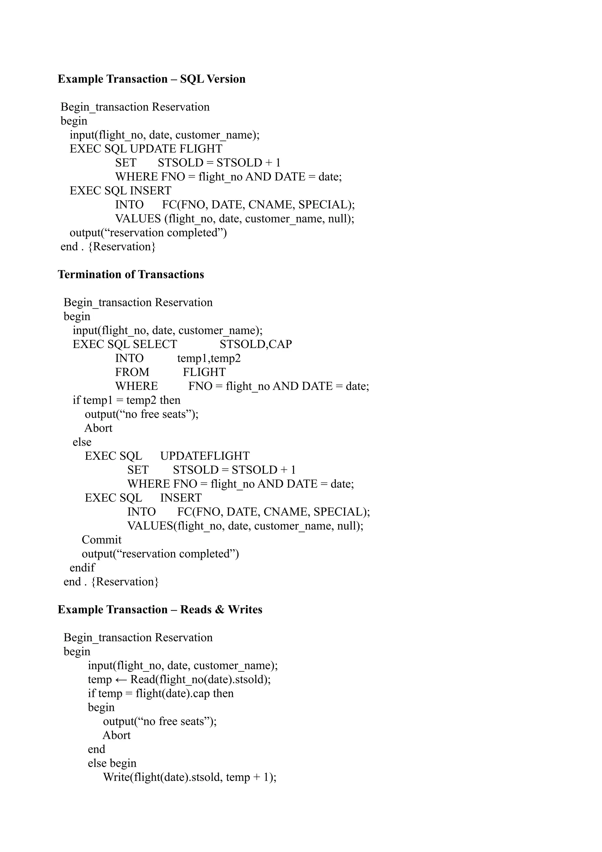 Example Transaction – SQL Version

Begin_transaction Reservation
begin
  input(flight_no, date, customer_name);
  EXEC SQL UPDATE FLIGHT
            SET     STSOLD = STSOLD + 1
            WHERE FNO = flight_no AND DATE = date;
  EXEC SQL INSERT
            INTO     FC(FNO, DATE, CNAME, SPECIAL);
            VALUES (flight_no, date, customer_name, null);
  output(“reservation completed”)
end . {Reservation}

Termination of Transactions

 Begin_transaction Reservation
 begin
   input(flight_no, date, customer_name);
   EXEC SQL SELECT                STSOLD,CAP
             INTO         temp1,temp2
             FROM          FLIGHT
             WHERE          FNO = flight_no AND DATE = date;
   if temp1 = temp2 then
       output(“no free seats”);
      Abort
   else
       EXEC SQL UPDATEFLIGHT
               SET       STSOLD = STSOLD + 1
               WHERE FNO = flight_no AND DATE = date;
       EXEC SQL INSERT
               INTO       FC(FNO, DATE, CNAME, SPECIAL);
               VALUES(flight_no, date, customer_name, null);
      Commit
      output(“reservation completed”)
  endif
 end . {Reservation}

Example Transaction – Reads & Writes

 Begin_transaction Reservation
 begin
      input(flight_no, date, customer_name);
      temp ← Read(flight_no(date).stsold);
      if temp = flight(date).cap then
      begin
          output(“no free seats”);
          Abort
      end
      else begin
          Write(flight(date).stsold, temp + 1);
 