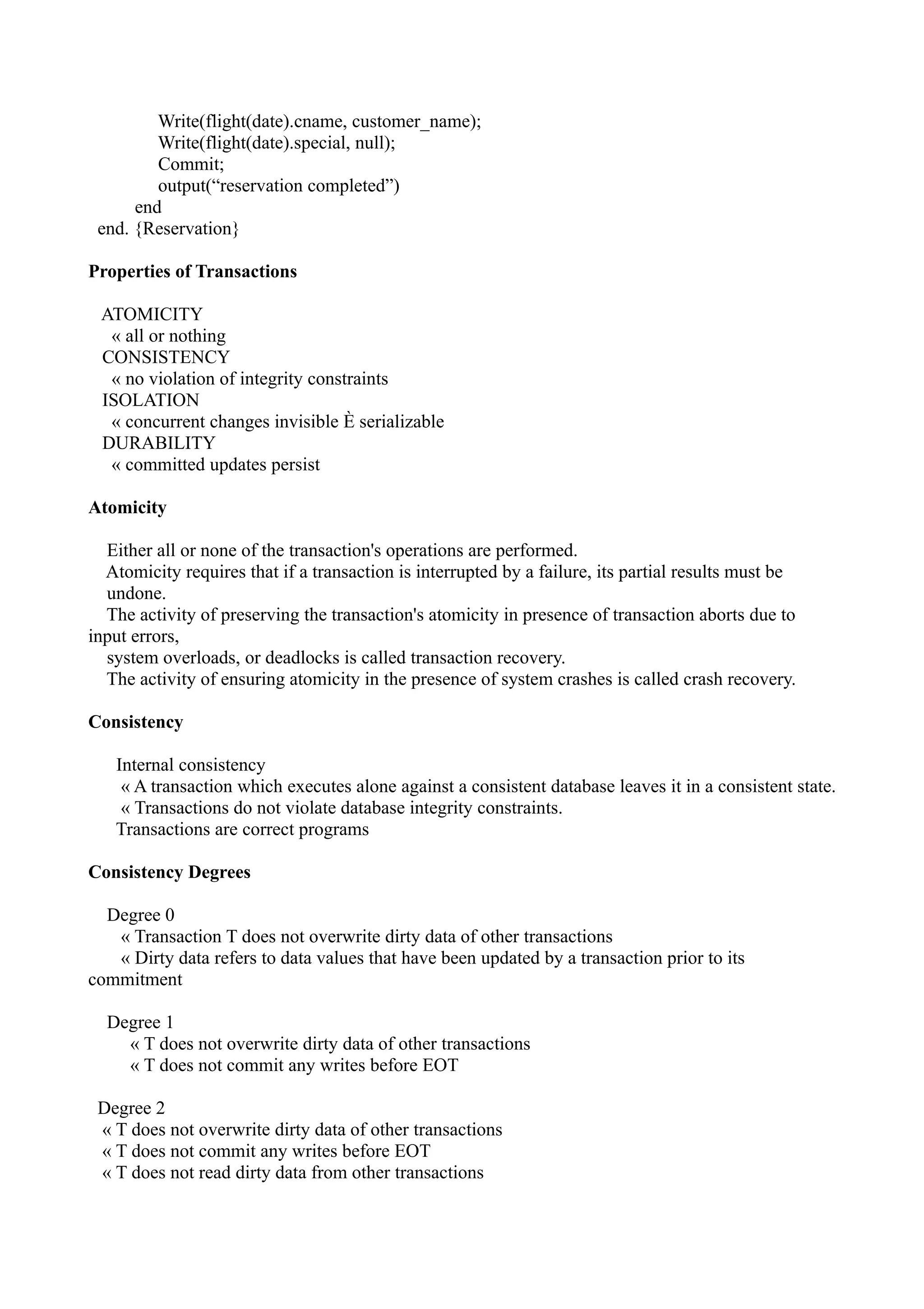 Write(flight(date).cname, customer_name);
         Write(flight(date).special, null);
         Commit;
         output(“reservation completed”)
      end
 end. {Reservation}

Properties of Transactions

 ATOMICITY
  « all or nothing
 CONSISTENCY
  « no violation of integrity constraints
 ISOLATION
  « concurrent changes invisible È serializable
 DURABILITY
  « committed updates persist

Atomicity

  Either all or none of the transaction's operations are performed.
  Atomicity requires that if a transaction is interrupted by a failure, its partial results must be
  undone.
  The activity of preserving the transaction's atomicity in presence of transaction aborts due to
input errors,
  system overloads, or deadlocks is called transaction recovery.
  The activity of ensuring atomicity in the presence of system crashes is called crash recovery.

Consistency

   Internal consistency
    « A transaction which executes alone against a consistent database leaves it in a consistent state.
    « Transactions do not violate database integrity constraints.
   Transactions are correct programs

Consistency Degrees

  Degree 0
   « Transaction T does not overwrite dirty data of other transactions
   « Dirty data refers to data values that have been updated by a transaction prior to its
commitment

  Degree 1
    « T does not overwrite dirty data of other transactions
    « T does not commit any writes before EOT

 Degree 2
 « T does not overwrite dirty data of other transactions
 « T does not commit any writes before EOT
 « T does not read dirty data from other transactions
 