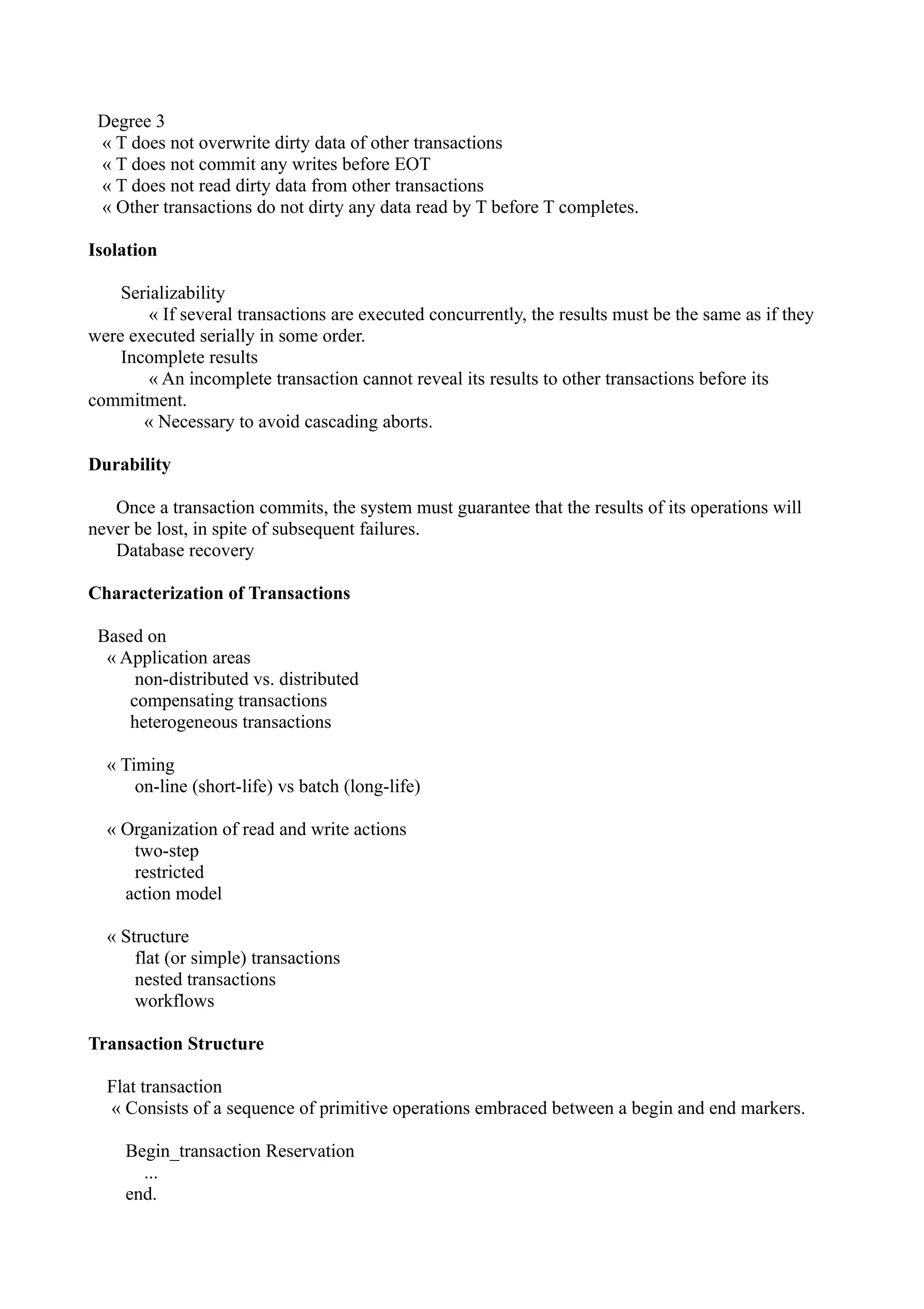 Degree 3
 « T does not overwrite dirty data of other transactions
 « T does not commit any writes before EOT
 « T does not read dirty data from other transactions
 « Other transactions do not dirty any data read by T before T completes.

Isolation

    Serializability
        « If several transactions are executed concurrently, the results must be the same as if they
were executed serially in some order.
    Incomplete results
        « An incomplete transaction cannot reveal its results to other transactions before its
commitment.
       « Necessary to avoid cascading aborts.

Durability

   Once a transaction commits, the system must guarantee that the results of its operations will
never be lost, in spite of subsequent failures.
   Database recovery

Characterization of Transactions

 Based on
  « Application areas
      non-distributed vs. distributed
     compensating transactions
     heterogeneous transactions

  « Timing
      on-line (short-life) vs batch (long-life)

  « Organization of read and write actions
     two-step
     restricted
    action model

  « Structure
      flat (or simple) transactions
      nested transactions
      workflows

Transaction Structure

  Flat transaction
  « Consists of a sequence of primitive operations embraced between a begin and end markers.

     Begin_transaction Reservation
       ...
     end.
 