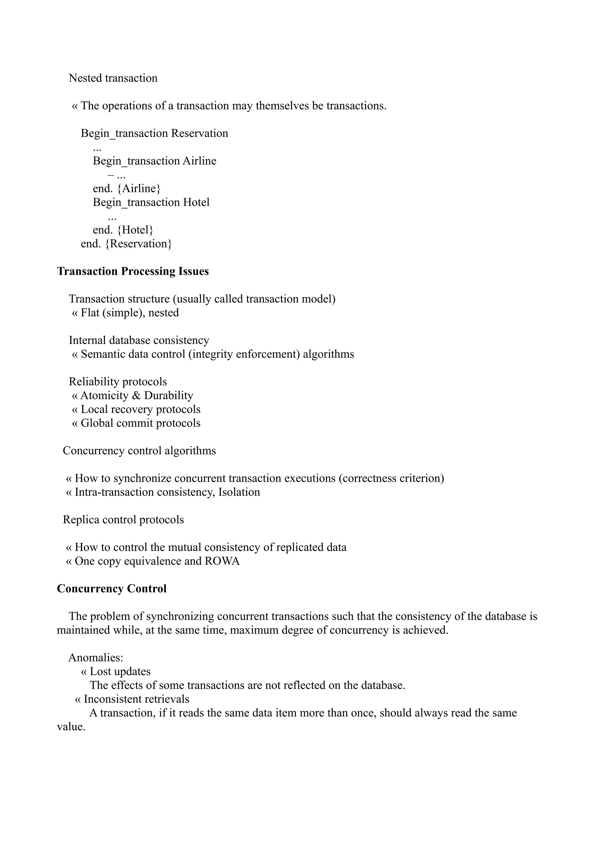 Nested transaction

   « The operations of a transaction may themselves be transactions.

     Begin_transaction Reservation
       ...
       Begin_transaction Airline
           – ...
       end. {Airline}
       Begin_transaction Hotel
           ...
       end. {Hotel}
     end. {Reservation}

Transaction Processing Issues

  Transaction structure (usually called transaction model)
  « Flat (simple), nested

  Internal database consistency
   « Semantic data control (integrity enforcement) algorithms

  Reliability protocols
  « Atomicity & Durability
  « Local recovery protocols
  « Global commit protocols

 Concurrency control algorithms

 « How to synchronize concurrent transaction executions (correctness criterion)
 « Intra-transaction consistency, Isolation

 Replica control protocols

 « How to control the mutual consistency of replicated data
 « One copy equivalence and ROWA

Concurrency Control

 The problem of synchronizing concurrent transactions such that the consistency of the database is
maintained while, at the same time, maximum degree of concurrency is achieved.

  Anomalies:
     « Lost updates
       The effects of some transactions are not reflected on the database.
    « Inconsistent retrievals
       A transaction, if it reads the same data item more than once, should always read the same
value.
 