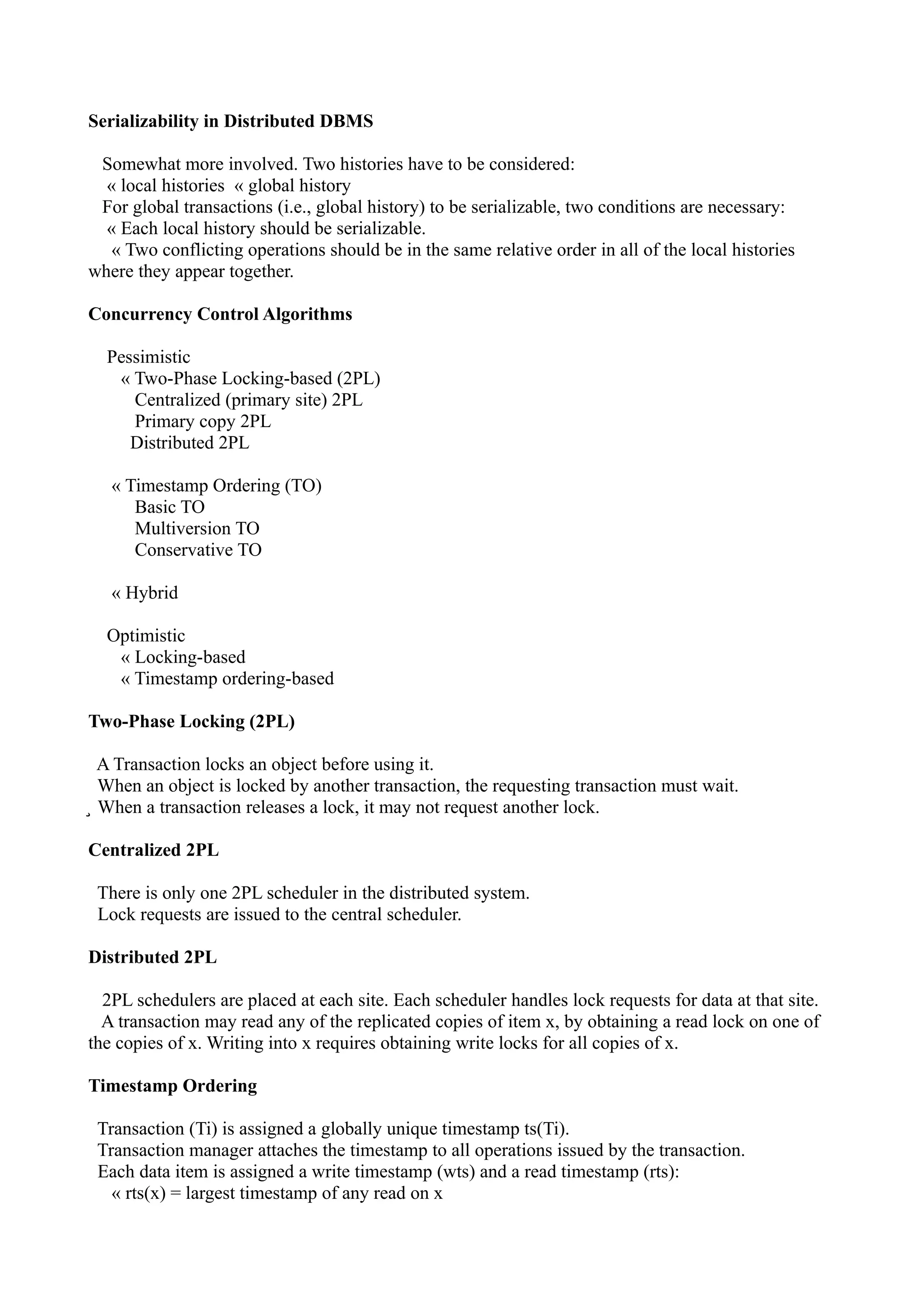 Serializability in Distributed DBMS

 Somewhat more involved. Two histories have to be considered:
  « local histories « global history
 For global transactions (i.e., global history) to be serializable, two conditions are necessary:
  « Each local history should be serializable.
   « Two conflicting operations should be in the same relative order in all of the local histories
where they appear together.

Concurrency Control Algorithms

  Pessimistic
   « Two-Phase Locking-based (2PL)
     Centralized (primary site) 2PL
     Primary copy 2PL
     Distributed 2PL

   « Timestamp Ordering (TO)
      Basic TO
      Multiversion TO
      Conservative TO

   « Hybrid

  Optimistic
   « Locking-based
   « Timestamp ordering-based

Two-Phase Locking (2PL)

  A Transaction locks an object before using it.
  When an object is locked by another transaction, the requesting transaction must wait.
̧ When a transaction releases a lock, it may not request another lock.

Centralized 2PL

 There is only one 2PL scheduler in the distributed system.
 Lock requests are issued to the central scheduler.

Distributed 2PL

  2PL schedulers are placed at each site. Each scheduler handles lock requests for data at that site.
  A transaction may read any of the replicated copies of item x, by obtaining a read lock on one of
the copies of x. Writing into x requires obtaining write locks for all copies of x.

Timestamp Ordering

 Transaction (Ti) is assigned a globally unique timestamp ts(Ti).
 Transaction manager attaches the timestamp to all operations issued by the transaction.
 Each data item is assigned a write timestamp (wts) and a read timestamp (rts):
   « rts(x) = largest timestamp of any read on x
 