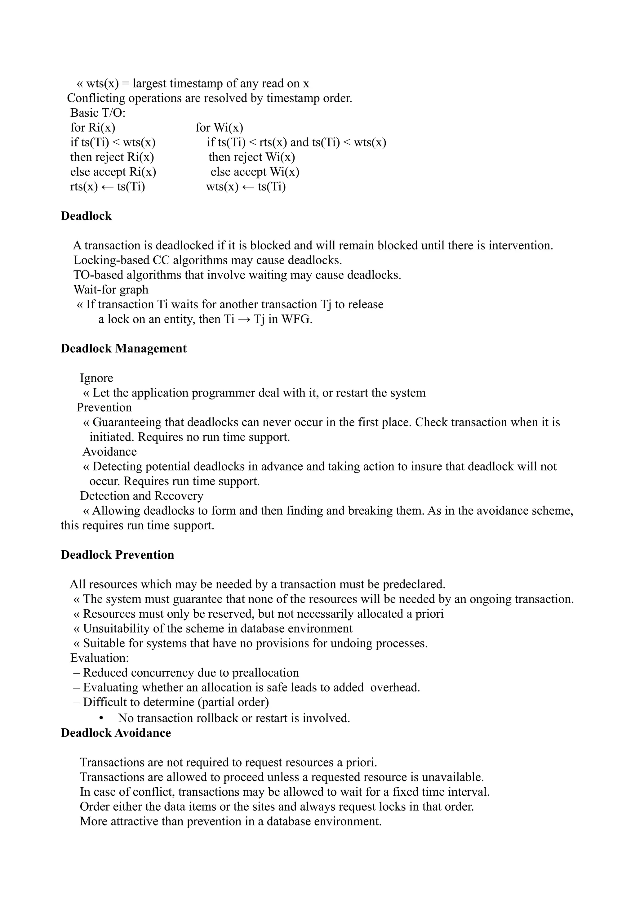 « wts(x) = largest timestamp of any read on x
 Conflicting operations are resolved by timestamp order.
 Basic T/O:
 for Ri(x)                 for Wi(x)
 if ts(Ti) < wts(x)          if ts(Ti) < rts(x) and ts(Ti) < wts(x)
 then reject Ri(x)            then reject Wi(x)
 else accept Ri(x)             else accept Wi(x)
 rts(x) ← ts(Ti)             wts(x) ← ts(Ti)

Deadlock

  A transaction is deadlocked if it is blocked and will remain blocked until there is intervention.
  Locking-based CC algorithms may cause deadlocks.
  TO-based algorithms that involve waiting may cause deadlocks.
  Wait-for graph
  « If transaction Ti waits for another transaction Tj to release
       a lock on an entity, then Ti → Tj in WFG.

Deadlock Management

    Ignore
     « Let the application programmer deal with it, or restart the system
    Prevention
     « Guaranteeing that deadlocks can never occur in the first place. Check transaction when it is
       initiated. Requires no run time support.
     Avoidance
     « Detecting potential deadlocks in advance and taking action to insure that deadlock will not
       occur. Requires run time support.
    Detection and Recovery
     « Allowing deadlocks to form and then finding and breaking them. As in the avoidance scheme,
this requires run time support.

Deadlock Prevention

 All resources which may be needed by a transaction must be predeclared.
  « The system must guarantee that none of the resources will be needed by an ongoing transaction.
  « Resources must only be reserved, but not necessarily allocated a priori
  « Unsuitability of the scheme in database environment
  « Suitable for systems that have no provisions for undoing processes.
 Evaluation:
  – Reduced concurrency due to preallocation
  – Evaluating whether an allocation is safe leads to added overhead.
  – Difficult to determine (partial order)
       • No transaction rollback or restart is involved.
Deadlock Avoidance

   Transactions are not required to request resources a priori.
   Transactions are allowed to proceed unless a requested resource is unavailable.
   In case of conflict, transactions may be allowed to wait for a fixed time interval.
   Order either the data items or the sites and always request locks in that order.
   More attractive than prevention in a database environment.
 