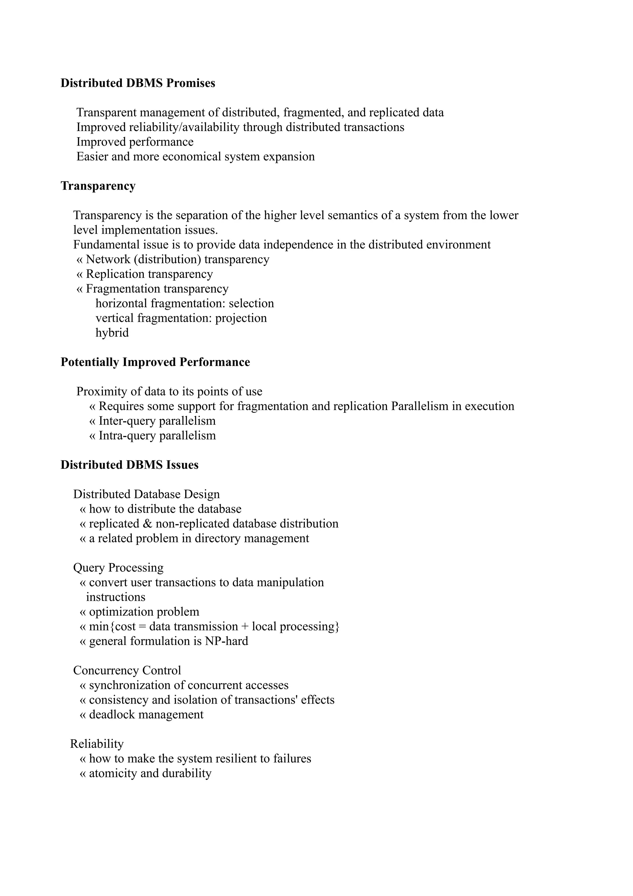 Distributed DBMS Promises

  Transparent management of distributed, fragmented, and replicated data
  Improved reliability/availability through distributed transactions
  Improved performance
  Easier and more economical system expansion

Transparency

  Transparency is the separation of the higher level semantics of a system from the lower
  level implementation issues.
  Fundamental issue is to provide data independence in the distributed environment
   « Network (distribution) transparency
   « Replication transparency
   « Fragmentation transparency
       horizontal fragmentation: selection
       vertical fragmentation: projection
       hybrid

Potentially Improved Performance

  Proximity of data to its points of use
    « Requires some support for fragmentation and replication Parallelism in execution
    « Inter-query parallelism
    « Intra-query parallelism

Distributed DBMS Issues

  Distributed Database Design
   « how to distribute the database
   « replicated & non-replicated database distribution
   « a related problem in directory management

  Query Processing
   « convert user transactions to data manipulation
    instructions
   « optimization problem
   « min{cost = data transmission + local processing}
   « general formulation is NP-hard

  Concurrency Control
   « synchronization of concurrent accesses
   « consistency and isolation of transactions' effects
   « deadlock management

 Reliability
  « how to make the system resilient to failures
  « atomicity and durability
 