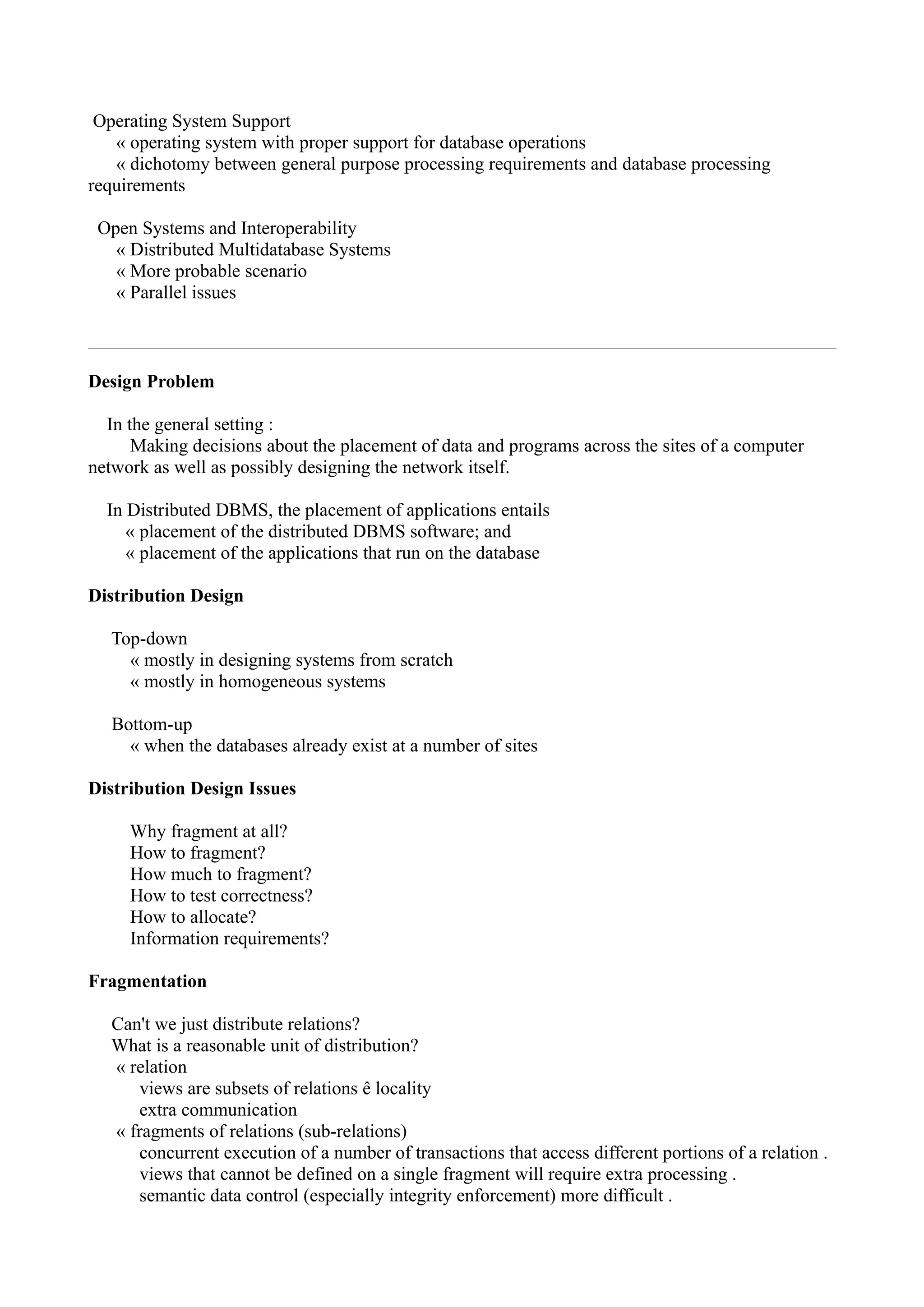 Operating System Support
   « operating system with proper support for database operations
   « dichotomy between general purpose processing requirements and database processing
requirements

 Open Systems and Interoperability
   « Distributed Multidatabase Systems
   « More probable scenario
   « Parallel issues



Design Problem

  In the general setting :
      Making decisions about the placement of data and programs across the sites of a computer
network as well as possibly designing the network itself.

  In Distributed DBMS, the placement of applications entails
     « placement of the distributed DBMS software; and
     « placement of the applications that run on the database

Distribution Design

   Top-down
     « mostly in designing systems from scratch
     « mostly in homogeneous systems

   Bottom-up
     « when the databases already exist at a number of sites

Distribution Design Issues

     Why fragment at all?
     How to fragment?
     How much to fragment?
     How to test correctness?
     How to allocate?
     Information requirements?

Fragmentation

   Can't we just distribute relations?
   What is a reasonable unit of distribution?
   « relation
       views are subsets of relations ê locality
       extra communication
   « fragments of relations (sub-relations)
       concurrent execution of a number of transactions that access different portions of a relation .
       views that cannot be defined on a single fragment will require extra processing .
       semantic data control (especially integrity enforcement) more difficult .
 