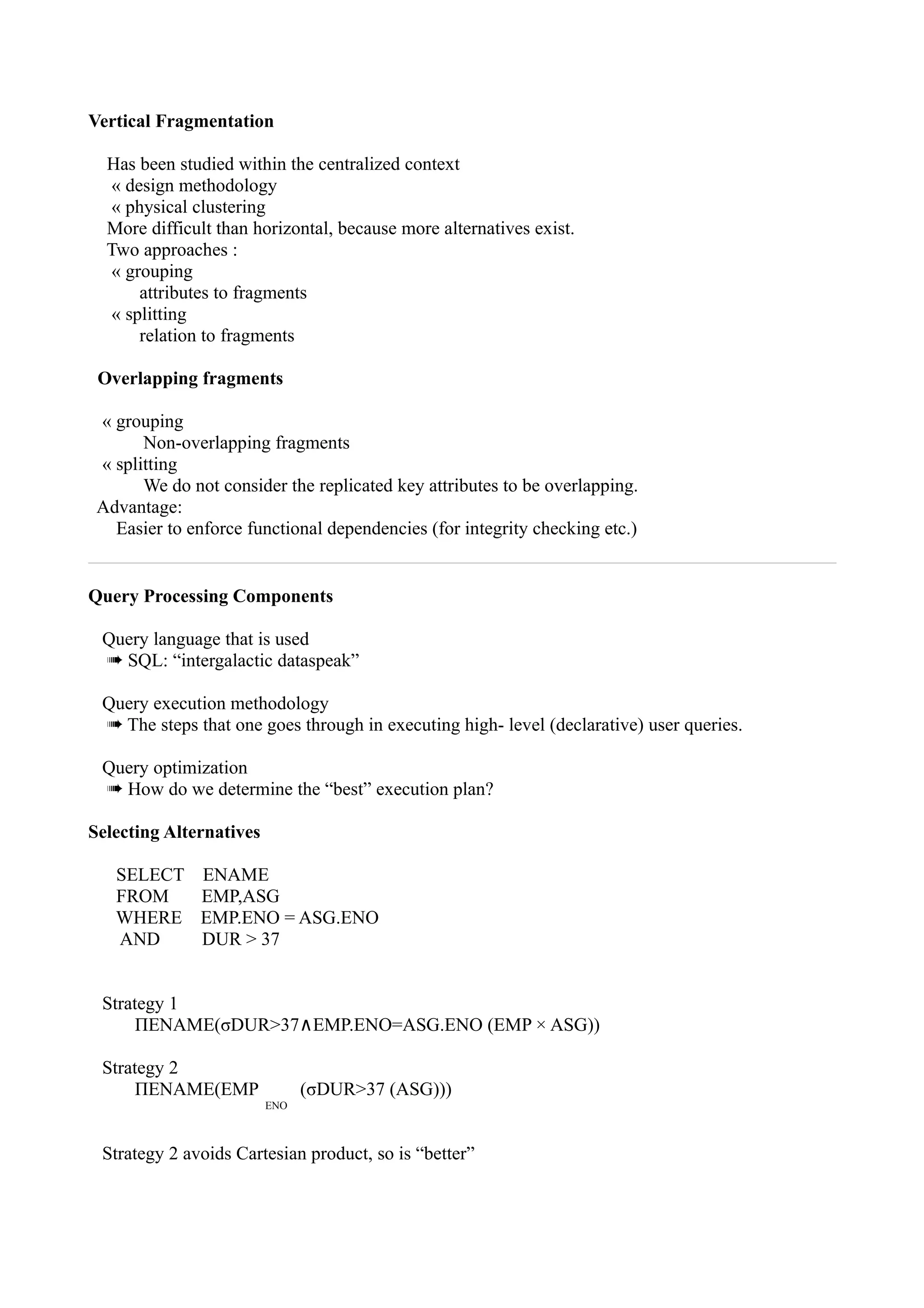 Vertical Fragmentation

  Has been studied within the centralized context
   « design methodology
   « physical clustering
  More difficult than horizontal, because more alternatives exist.
  Two approaches :
   « grouping
       attributes to fragments
   « splitting
       relation to fragments

 Overlapping fragments

 « grouping
       Non-overlapping fragments
 « splitting
       We do not consider the replicated key attributes to be overlapping.
 Advantage:
   Easier to enforce functional dependencies (for integrity checking etc.)


Query Processing Components

 Query language that is used
 ➠ SQL: “intergalactic dataspeak”

 Query execution methodology
 ➠ The steps that one goes through in executing high- level (declarative) user queries.

 Query optimization
 ➠ How do we determine the “best” execution plan?

Selecting Alternatives

   SELECT      ENAME
   FROM        EMP,ASG
   WHERE       EMP.ENO = ASG.ENO
   AND         DUR > 37


 Strategy 1
      ΠENAME(σDUR>37∧EMP.ENO=ASG.ENO (EMP × ASG))

 Strategy 2
      ΠENAME(EMP               (σDUR>37 (ASG)))
                         ENO



 Strategy 2 avoids Cartesian product, so is “better”
 