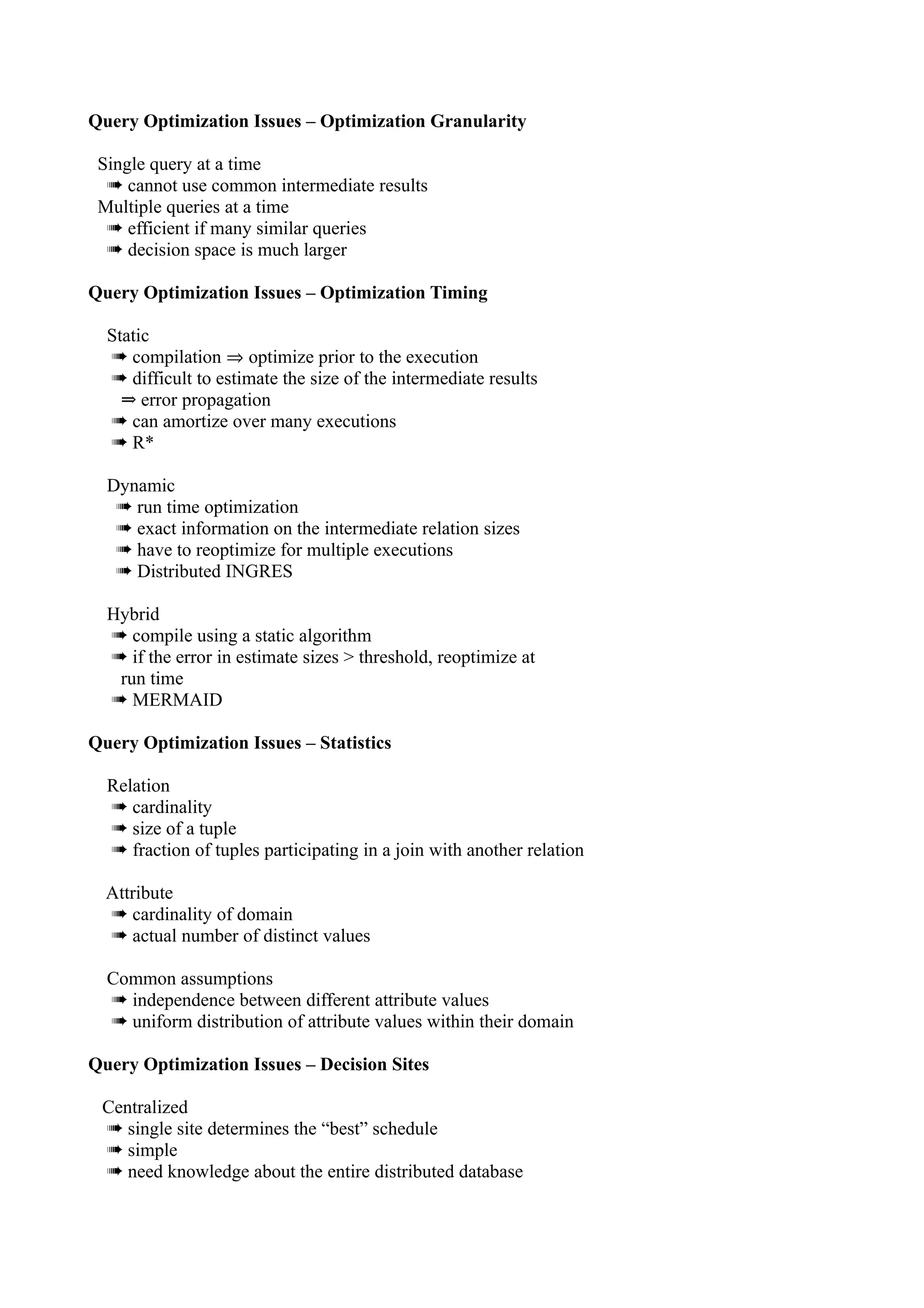 Query Optimization Issues – Optimization Granularity

 Single query at a time
  ➠ cannot use common intermediate results
 Multiple queries at a time
  ➠ efficient if many similar queries
  ➠ decision space is much larger

Query Optimization Issues – Optimization Timing

  Static
  ➠ compilation ⇒ optimize prior to the execution
  ➠ difficult to estimate the size of the intermediate results
    ⇒ error propagation
  ➠ can amortize over many executions
  ➠ R*

  Dynamic
   ➠ run time optimization
   ➠ exact information on the intermediate relation sizes
   ➠ have to reoptimize for multiple executions
   ➠ Distributed INGRES

  Hybrid
  ➠ compile using a static algorithm
  ➠ if the error in estimate sizes > threshold, reoptimize at
   run time
  ➠ MERMAID

Query Optimization Issues – Statistics

  Relation
  ➠ cardinality
  ➠ size of a tuple
  ➠ fraction of tuples participating in a join with another relation

  Attribute
  ➠ cardinality of domain
  ➠ actual number of distinct values

  Common assumptions
  ➠ independence between different attribute values
  ➠ uniform distribution of attribute values within their domain

Query Optimization Issues – Decision Sites

 Centralized
 ➠ single site determines the “best” schedule
 ➠ simple
 ➠ need knowledge about the entire distributed database
 