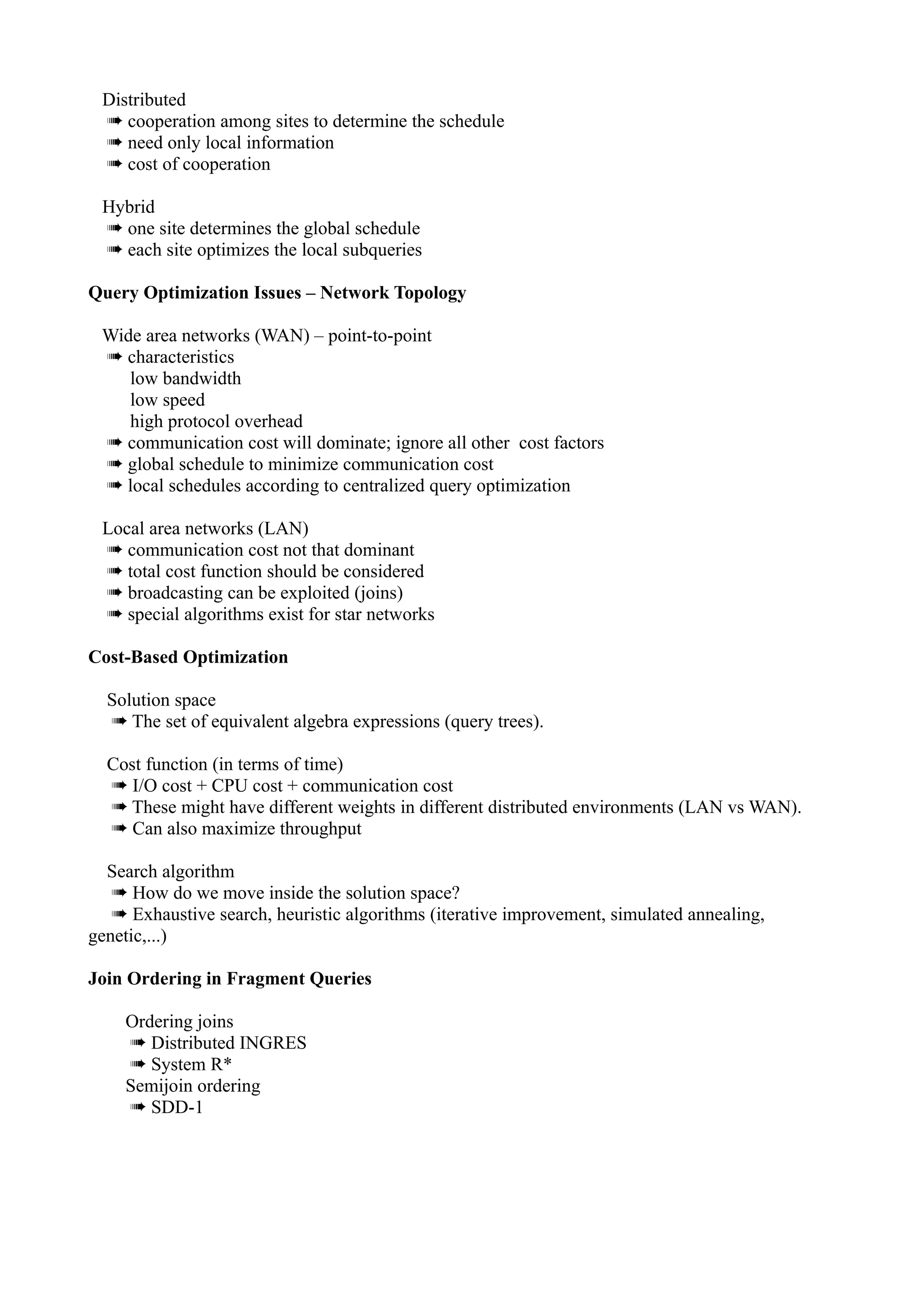Distributed
 ➠ cooperation among sites to determine the schedule
 ➠ need only local information
 ➠ cost of cooperation

 Hybrid
 ➠ one site determines the global schedule
 ➠ each site optimizes the local subqueries

Query Optimization Issues – Network Topology

 Wide area networks (WAN) – point-to-point
 ➠ characteristics
    low bandwidth
    low speed
    high protocol overhead
 ➠ communication cost will dominate; ignore all other cost factors
 ➠ global schedule to minimize communication cost
 ➠ local schedules according to centralized query optimization

 Local area networks (LAN)
 ➠ communication cost not that dominant
 ➠ total cost function should be considered
 ➠ broadcasting can be exploited (joins)
 ➠ special algorithms exist for star networks

Cost-Based Optimization

  Solution space
  ➠ The set of equivalent algebra expressions (query trees).

  Cost function (in terms of time)
  ➠ I/O cost + CPU cost + communication cost
  ➠ These might have different weights in different distributed environments (LAN vs WAN).
  ➠ Can also maximize throughput

  Search algorithm
   ➠ How do we move inside the solution space?
   ➠ Exhaustive search, heuristic algorithms (iterative improvement, simulated annealing,
genetic,...)

Join Ordering in Fragment Queries

    Ordering joins
    ➠ Distributed INGRES
    ➠ System R*
    Semijoin ordering
    ➠ SDD-1
 
