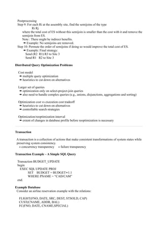 Postprocessing
 Step 9: For each Ri at the assembly site, find the semijoins of the type
            Ri Rj
    where the total cost of ES without this semijoin is smaller than the cost with it and remove the
    semijoin from ES.
    Note : There might be indirect benefits.
     ➠ Example: No semijoins are removed.
 Step 10: Permute the order of semijoins if doing so would improve the total cost of ES.
     ➠ Example: Final strategy:
       Send (R2 R1) R3 to Site 3
       Send R1 R2 to Site 3

Distributed Query Optimization Problems

  Cost model
  ➠ multiple query optimization
  ➠ heuristics to cut down on alternatives

  Larger set of queries
  ➠ optimization only on select-project-join queries
  ➠ also need to handle complex queries (e.g., unions, disjunctions, aggregations and sorting)

  Optimization cost vs execution cost tradeoff
  ➠ heuristics to cut down on alternatives
  ➠ controllable search strategies

  Optimization/reoptimization interval
  ➠ extent of changes in database profile before reoptimization is necessary


Transaction

 A transaction is a collection of actions that make consistent transformations of system states while
 preserving system consistency.
   « concurrency transparency « failure transparency

Transaction Example – A Simple SQL Query

 Transaction BUDGET_UPDATE
 begin
   EXEC SQL UPDATE PROJ
         SET BUDGET = BUDGET∗1.1
        WHERE PNAME = “CAD/CAM”
 end.

Example Database
 Consider an airline reservation example with the relations:

   FLIGHT(FNO, DATE, SRC, DEST, STSOLD, CAP)
   CUST(CNAME, ADDR, BAL)
   FC(FNO, DATE, CNAME,SPECIAL)
 