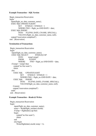Example Transaction – SQL Version

Begin_transaction Reservation
begin
  input(flight_no, date, customer_name);
  EXEC SQL UPDATE FLIGHT
            SET     STSOLD = STSOLD + 1
            WHERE FNO = flight_no AND DATE = date;
  EXEC SQL INSERT
            INTO     FC(FNO, DATE, CNAME, SPECIAL);
            VALUES (flight_no, date, customer_name, null);
  output(“reservation completed”)
end . {Reservation}

Termination of Transactions

 Begin_transaction Reservation
 begin
   input(flight_no, date, customer_name);
   EXEC SQL SELECT                STSOLD,CAP
             INTO         temp1,temp2
             FROM          FLIGHT
             WHERE          FNO = flight_no AND DATE = date;
   if temp1 = temp2 then
       output(“no free seats”);
      Abort
   else
       EXEC SQL UPDATEFLIGHT
               SET       STSOLD = STSOLD + 1
               WHERE FNO = flight_no AND DATE = date;
       EXEC SQL INSERT
               INTO       FC(FNO, DATE, CNAME, SPECIAL);
               VALUES(flight_no, date, customer_name, null);
      Commit
      output(“reservation completed”)
  endif
 end . {Reservation}

Example Transaction – Reads & Writes

 Begin_transaction Reservation
 begin
      input(flight_no, date, customer_name);
      temp ← Read(flight_no(date).stsold);
      if temp = flight(date).cap then
      begin
          output(“no free seats”);
          Abort
      end
      else begin
          Write(flight(date).stsold, temp + 1);
 