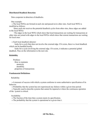 Distributed Deadlock Detection

  Sites cooperate in detection of deadlocks.

   One example:
    « The local WFGs are formed at each site and passed on to other sites. Each local WFG is
modified as follows:
       Since each site receives the potential deadlock cycles from other sites, these edges are added
to the local WFGs
      · The edges in the local WFG which show that local transactions are waiting for transactions at
other sites are joined with edges in the local WFGs which show that remote transactions are waiting
for local ones.

   « Each local deadlock detector:
      looks for a cycle that does not involve the external edge. If it exists, there is a local deadlock
which can be handled locally.
      looks for a cycle involving the external edge. If it exists, it indicates a potential global
deadlock. Pass on the information to the next site.

Reliability

     Problem:
       How to maintain
         atomicity
         durability
       properties of transactions

Fundamental Definitions

  Reliability

    « A measure of success with which a system conforms to some authoritative specification of its
behavior.
    « Probability that the system has not experienced any failures within a given time period.
    « Typically used to describe systems that cannot be repaired or where the continuous operation
of the system is critical.

  Availability
  « The fraction of the time that a system meets its specification.
  « The probability that the system is operational at a given time t.




                                            All The Best...
 