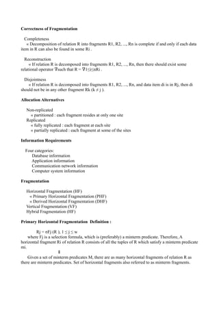 Correctness of Fragmentation

  Completeness
   « Decomposition of relation R into fragments R1, R2, ..., Rn is complete if and only if each data
item in R can also be found in some Ri .

  Reconstruction
     « If relation R is decomposed into fragments R1, R2, ..., Rn, then there should exist some
relational operator ∇such that R = ∇1≤i≤nRi .

  Disjointness
    « If relation R is decomposed into fragments R1, R2, ..., Rn, and data item di is in Rj, then di
should not be in any other fragment Rk (k ≠ j ).

Allocation Alternatives

   Non-replicated
     « partitioned : each fragment resides at only one site
   Replicated
     « fully replicated : each fragment at each site
     « partially replicated : each fragment at some of the sites

Information Requirements

  Four categories:
     Database information
     Application information
     Communication network information
     Computer system information

Fragmentation

   Horizontal Fragmentation (HF)
    « Primary Horizontal Fragmentation (PHF)
    « Derived Horizontal Fragmentation (DHF)
   Vertical Fragmentation (VF)
   Hybrid Fragmentation (HF)

Primary Horizontal Fragmentation Definition :

         Rj = σFj (R ), 1 ≤ j ≤ w
    where Fj is a selection formula, which is (preferably) a minterm predicate. Therefore, A
horizontal fragment Ri of relation R consists of all the tuples of R which satisfy a minterm predicate
mi.
                      ⇓
    Given a set of minterm predicates M, there are as many horizontal fragments of relation R as
there are minterm predicates. Set of horizontal fragments also referred to as minterm fragments.
 