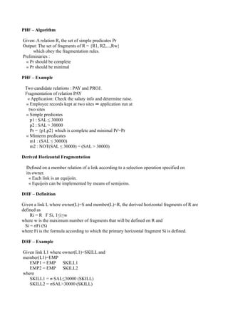 PHF – Algorithm

Given: A relation R, the set of simple predicates Pr
Output: The set of fragments of R = {R1, R2,...,Rw}
      which obey the fragmentation rules.
Preliminaries :
  « Pr should be complete
  « Pr should be minimal

PHF – Example

 Two candidate relations : PAY and PROJ.
 Fragmentation of relation PAY
   « Application: Check the salary info and determine raise.
  « Employee records kept at two sites ⇒ application run at
    two sites
  « Simple predicates
     p1 : SAL ≤ 30000
     p2 : SAL > 30000
     Pr = {p1,p2} which is complete and minimal Pr'=Pr
  « Minterm predicates
     m1 : (SAL ≤ 30000)
     m2 : NOT(SAL ≤ 30000) = (SAL > 30000)

Derived Horizontal Fragmentation

  Defined on a member relation of a link according to a selection operation specified on
  its owner.
    « Each link is an equijoin.
    « Equijoin can be implemented by means of semijoins.

DHF – Definition

Given a link L where owner(L)=S and member(L)=R, the derived horizontal fragments of R are
defined as
     Ri = R F Si, 1≤i≤w
where w is the maximum number of fragments that will be defined on R and
  Si = σFi (S)
where Fi is the formula according to which the primary horizontal fragment Si is defined.

DHF – Example

Given link L1 where owner(L1)=SKILL and
member(L1)=EMP
   EMP1 = EMP SKILL1
   EMP2 = EMP SKILL2
where
   SKILL1 = σ SAL≤30000 (SKILL)
   SKILL2 = σSAL>30000 (SKILL)
 