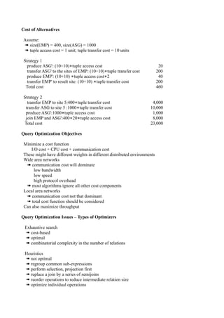 Cost of Alternatives

 Assume:
 ➠ size(EMP) = 400, size(ASG) = 1000
 ➠ tuple access cost = 1 unit; tuple transfer cost = 10 units

 Strategy 1
   produce ASG': (10+10)∗tuple access cost                                   20
   transfer ASG' to the sites of EMP: (10+10)∗tuple transfer cost           200
   produce EMP': (10+10) ∗tuple access cost∗2                                40
   transfer EMP' to result site: (10+10) ∗tuple transfer cost               200
  Total cost                                                                460

 Strategy 2
   transfer EMP to site 5:400∗tuple transfer cost                      4,000
  transfer ASG to site 5 :1000∗tuple transfer cost                    10,000
  produce ASG':1000∗tuple access cost                                  1,000
  join EMP and ASG':400∗20∗tuple access cost                           8,000
 Total cost                                                           23,000

Query Optimization Objectives

 Minimize a cost function
     I/O cost + CPU cost + communication cost
 These might have different weights in different distributed environments
 Wide area networks
  ➠ communication cost will dominate
       low bandwidth
       low speed
       high protocol overhead
  ➠ most algorithms ignore all other cost components
 Local area networks
  ➠ communication cost not that dominant
  ➠ total cost function should be considered
 Can also maximize throughput

Query Optimization Issues – Types of Optimizers

 Exhaustive search
 ➠ cost-based
 ➠ optimal
 ➠ combinatorial complexity in the number of relations

 Heuristics
 ➠ not optimal
 ➠ regroup common sub-expressions
 ➠ perform selection, projection first
 ➠ replace a join by a series of semijoins
 ➠ reorder operations to reduce intermediate relation size
 ➠ optimize individual operations
 