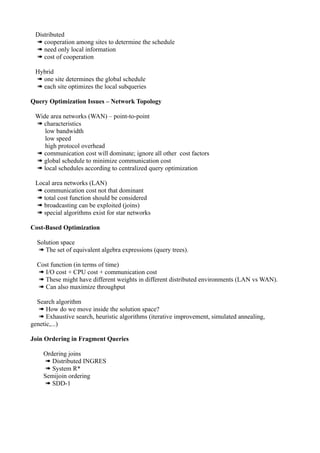 Distributed
 ➠ cooperation among sites to determine the schedule
 ➠ need only local information
 ➠ cost of cooperation

 Hybrid
 ➠ one site determines the global schedule
 ➠ each site optimizes the local subqueries

Query Optimization Issues – Network Topology

 Wide area networks (WAN) – point-to-point
 ➠ characteristics
    low bandwidth
    low speed
    high protocol overhead
 ➠ communication cost will dominate; ignore all other cost factors
 ➠ global schedule to minimize communication cost
 ➠ local schedules according to centralized query optimization

 Local area networks (LAN)
 ➠ communication cost not that dominant
 ➠ total cost function should be considered
 ➠ broadcasting can be exploited (joins)
 ➠ special algorithms exist for star networks

Cost-Based Optimization

  Solution space
  ➠ The set of equivalent algebra expressions (query trees).

  Cost function (in terms of time)
  ➠ I/O cost + CPU cost + communication cost
  ➠ These might have different weights in different distributed environments (LAN vs WAN).
  ➠ Can also maximize throughput

  Search algorithm
   ➠ How do we move inside the solution space?
   ➠ Exhaustive search, heuristic algorithms (iterative improvement, simulated annealing,
genetic,...)

Join Ordering in Fragment Queries

    Ordering joins
    ➠ Distributed INGRES
    ➠ System R*
    Semijoin ordering
    ➠ SDD-1
 