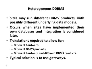 18
Heterogeneous DDBMS
• Sites may run different DBMS products, with
possibly different underlying data models.
• Occurs when sites have implemented their
own databases and integration is considered
later.
• Translations required to allow for:
– Different hardware.
– Different DBMS products.
– Different hardware and different DBMS products.
• Typical solution is to use gateways.
 