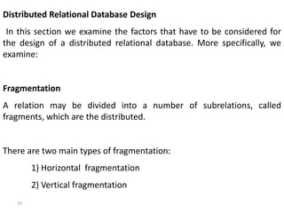 19
Distributed Relational Database Design
In this section we examine the factors that have to be considered for
the design of a distributed relational database. More specifically, we
examine:
Fragmentation
A relation may be divided into a number of subrelations, called
fragments, which are the distributed.
There are two main types of fragmentation:
1) Horizontal fragmentation
2) Vertical fragmentation
 