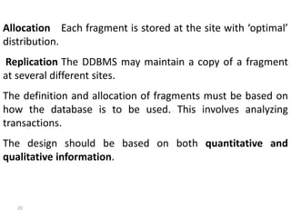 20
Allocation Each fragment is stored at the site with ‘optimal’
distribution.
Replication The DDBMS may maintain a copy of a fragment
at several different sites.
The definition and allocation of fragments must be based on
how the database is to be used. This involves analyzing
transactions.
The design should be based on both quantitative and
qualitative information.
 