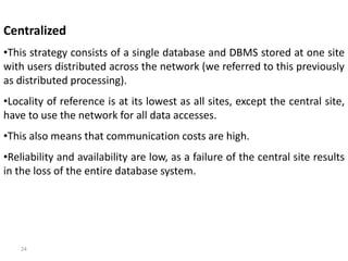 24
Centralized
•This strategy consists of a single database and DBMS stored at one site
with users distributed across the network (we referred to this previously
as distributed processing).
•Locality of reference is at its lowest as all sites, except the central site,
have to use the network for all data accesses.
•This also means that communication costs are high.
•Reliability and availability are low, as a failure of the central site results
in the loss of the entire database system.
 